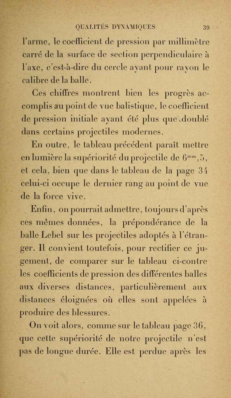 Tarme, le coefficient de pression par millimètre carré de la surface de section perpendiculaire à l'axe, c'est-à-dire du cercle ayant pour rayon le calibre de la balle. Ces chiffres montrent bien les progrès ac- complis au point de vue balistique, le coefficient de pression initiale ayant été plus que .doublé dans certains projectiles modernes. En outre, le tableau précédent paraît mettre en lumière la supériorité du projectile de 6'\5, et cela, bien que dans le tableau de la page 3 4 celui-ci occupe le dernier rang au point de vue de la force Aive. Enfin, on pourrait admettre, toujours d'après ces mêmes données, la prépondérance de la balle Lebel sur les projectiles adoptés à l'étran- ger. Il convient toutefois, pour rectifier ce ju- gement, de comparer sur le tableau ci-contre les coefficients de pression des différentes balles aux diverses distances, particulièrement aux distances éloignées oii elles sont appelées à produire des blessures. On voit alors, comme sur le tableau page 3G, que cette supériorité de notre projectile n'est pas de longue durée. Elle est perdue après les