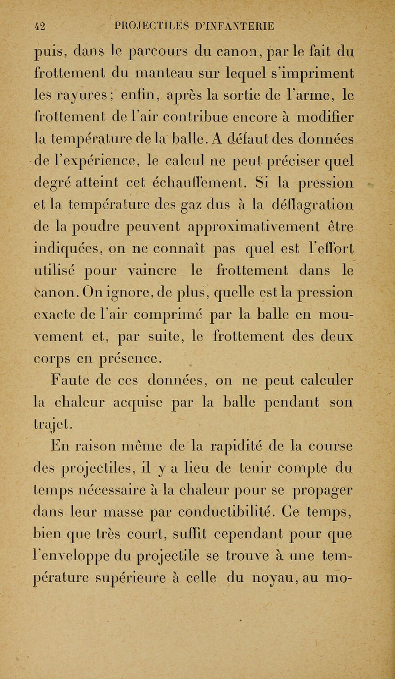 puis, clans le parcours du canon, parle fait du frottement du manteau sur lequel s'impriment les rayures; enfin, après la sortie de l'arme, le frottement de 1 an^ contribue encore à modifier la température de la balle. A défaut des données de l'expérience, le calcul ne peut préciser quel degré atteint cet échauŒement. Si la pression et la température des gaz dus à la déflagration de la poudre peuA eut approximativement être indiquées, on ne connaît pas quel est leffort utilisé pour vaincre le frottement dans le canon. On ignore, de plus, quelle est la pression exacte de l'air comprimé par la balle en mou- A'cment et, par suite, le frottement des deux corps en présence. Faute de ces données, on ne peut calculer la chaleur acquise par la balle pendant son trajet. En raison même de la rapidité de la course des projectiles, il y a lieu de tenir compte du temps nécessaire à la chaleur pour se propager dans leur masse par conductibdité. Ce temps, bien que très court, suffit cependant pour que l'enveloppe du projectile se trouve à une tem- pérature supérieure à celle du noyau, au mo-