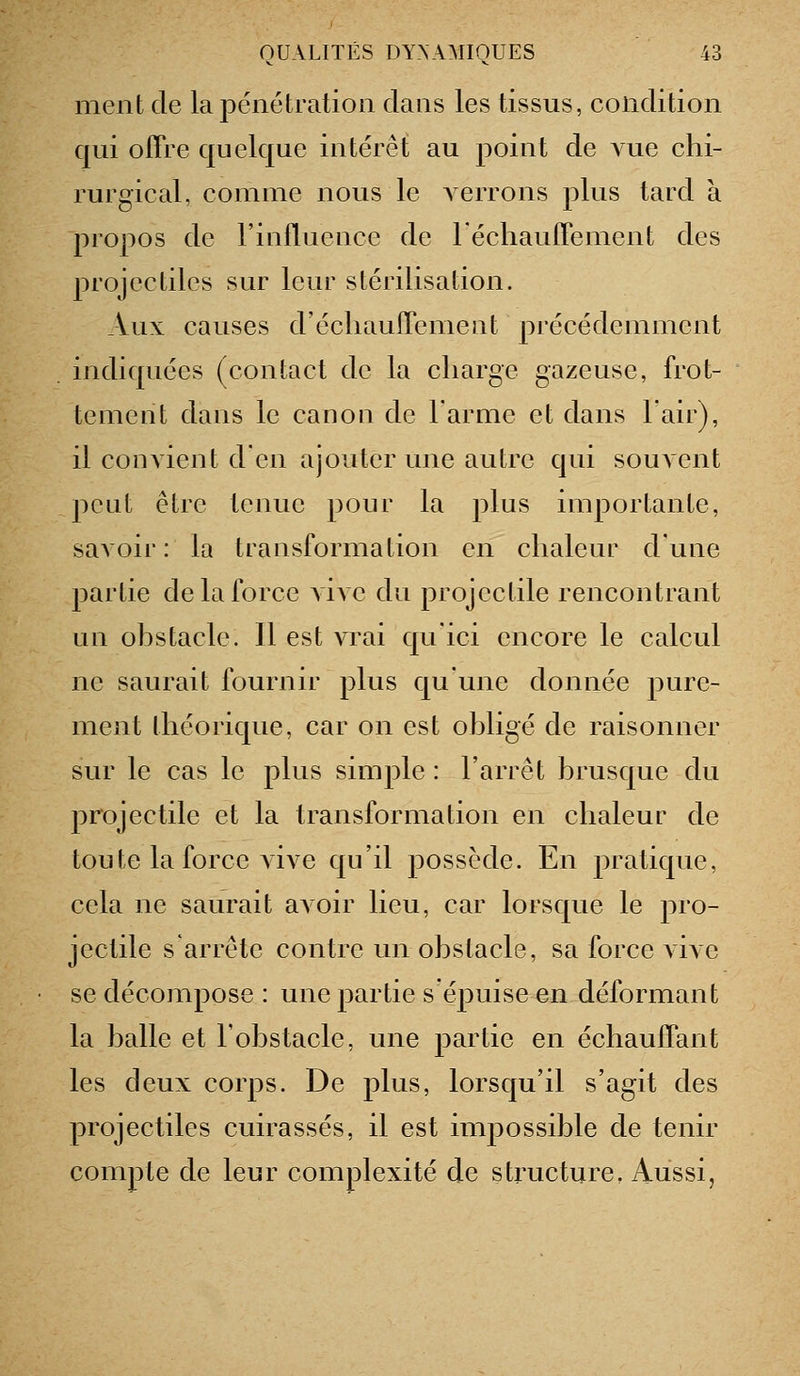 ment de la pénétration clans les tissus, condition qui offre quelque intérêt au point de vue chi- rurgical, comme nous le verrons plus tard à propos de l'influence de réchauffement des projectiles sur leur stérilisation. Aux causes d'échauffemeiit précédemment indiquées (contact de la charge gazeuse, frot- tement dans le canon de l'arme et dans lair), il convient d'en ajouter une autre qui souvent peut être tenue pour la plus importante, savoir : la transformation en chaleur d'une partie de la force \i\e du projectile rencontrant un ohstacle. 11 est vrai qu'ici encore le calcul ne saurait fournir plus qu'une donnée pure- ment théorique, car on est obligé de raisonner sur le cas le plus simple : l'arrêt brusque du projectile et la transformation en chaleur de toute la force vive qu'il possède. En pratique, cela ne saurait avoir lieu, car lorsque le pro- jectile s'arrête contre un obstacle, sa force vive se décompose : une partie s'épuise en déformant la balle et l'obstacle, une partie en échauffant les deux corps. De plus, lorsqu'il s'agit des projectiles cuirassés, il est impossible de tenir compte de leur complexité de structure, Aussi,