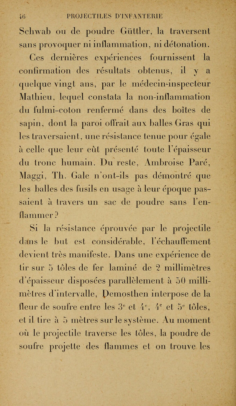 ScliAAab ou de poudre Gûttler, la traversent sans provoquer ni inilammalion, ni détonation. Ces dernières expériences fournissent la confirmation des résultats obtenus, il y a quelque vingt ans, par le niédecin4nspecteur Mathieu, lequel constata la non-inflammation du fulmi-coton renfermé dans des boîtes de sapin, dont la paroi offrait aux balles Gras qui les traversaient, une résistance tenue pour égale à celle que leur eut présenté toute l'épaisseur du tronc humain. Du reste, Ambroise Paré, Maggi, Th. Gale n'ont-ils pas démontré que les balles des fusils en usage à leur époque pas- saient à travers un sac de poudre sans l'en- llammcrP Si la résistance éprouvée par le projectile da^ns le but est considérable, l'échaufPement devient très maaifeste. Dans une expérience de tir sur 5 tôles de fer laminé de 2 milhmètres d'épaisseur disposées parallèlement à 50 milli- mètres d'intervalle, Pemosthen interjDOse de la fleur de soufre entre les 3'' et 4% 4^ et 5'' tôles, et il tire à 5 mètres sur le système. Au moment 011 le projectile traverse les tôles, la poudre de soufre projette des flammes et on trouve les