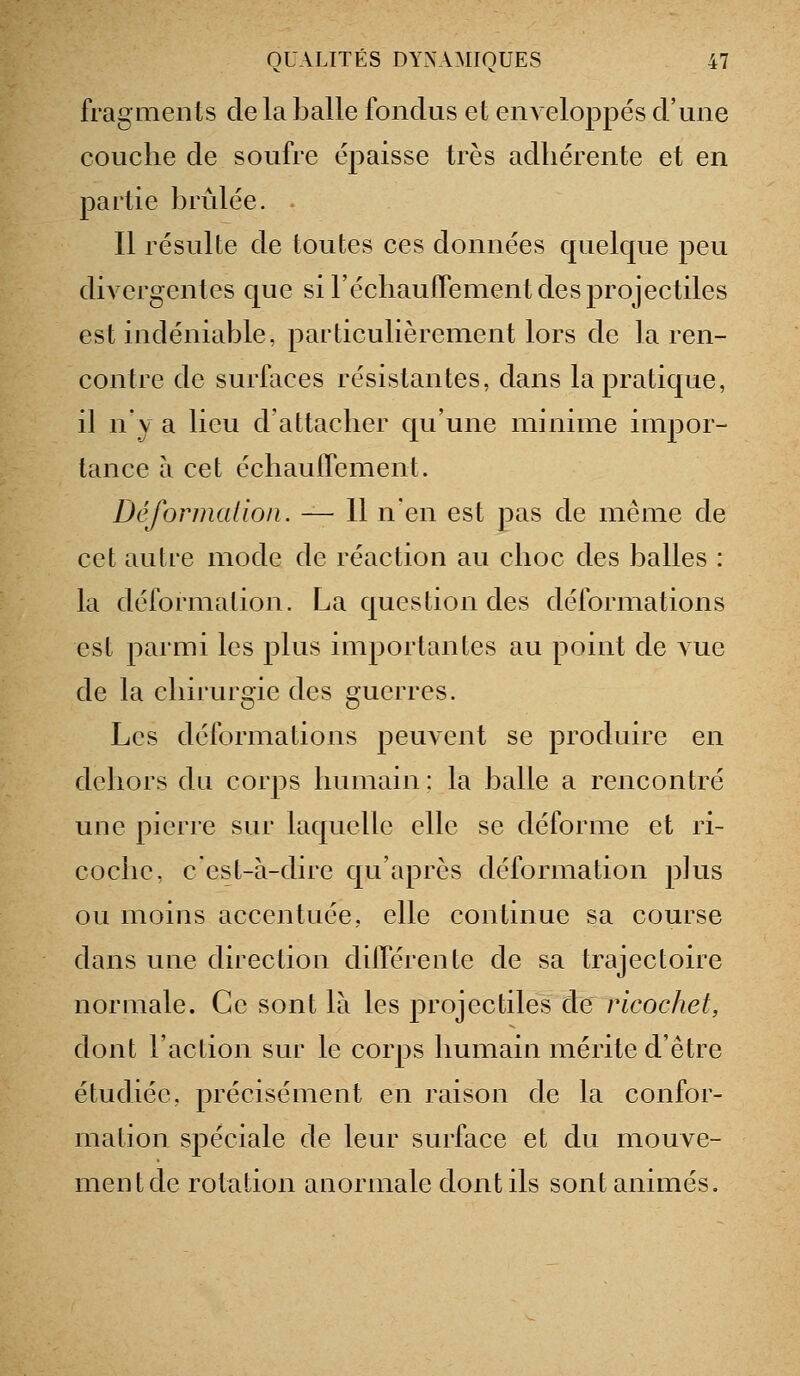 fragments de la balle fondus et enveloppés d'une couche de soufre épaisse très adhérente et en partie brûlée. Il résulte de toutes ces données quelque peu divergentes que si réchauflTement des projectiles est indéniable, particulièrement lors de la ren- contre de surfaces résistantes, dans la pratique, il n'y a lieu d'attacher qu'une minime impor- tance à cet échaulTement. Déformation. — 11 n'en est pas de même de cet autre mode de réaction au choc des balles : la déformation. La question des déformations est parmi les plus importantes au point de Aue de la chirurgie des guerres. Les déformations peuvent se produire en dehors du corps humain: la balle a rencontré une pierre sur laquelle elle se déforme et ri- coche, c'est-à-dire qu'après déformation plus ou moins accentuée, elle continue sa course dans une direction dilTérente de sa trajectoire normale. Ce sont là les projectiles de ricochet, dont l'action sur le corps humain mérite d'être étudiée, précisément en raison de la confor- mation spéciale de leur surface et du mouve- ment de rotation anormale dont ils sont animés.