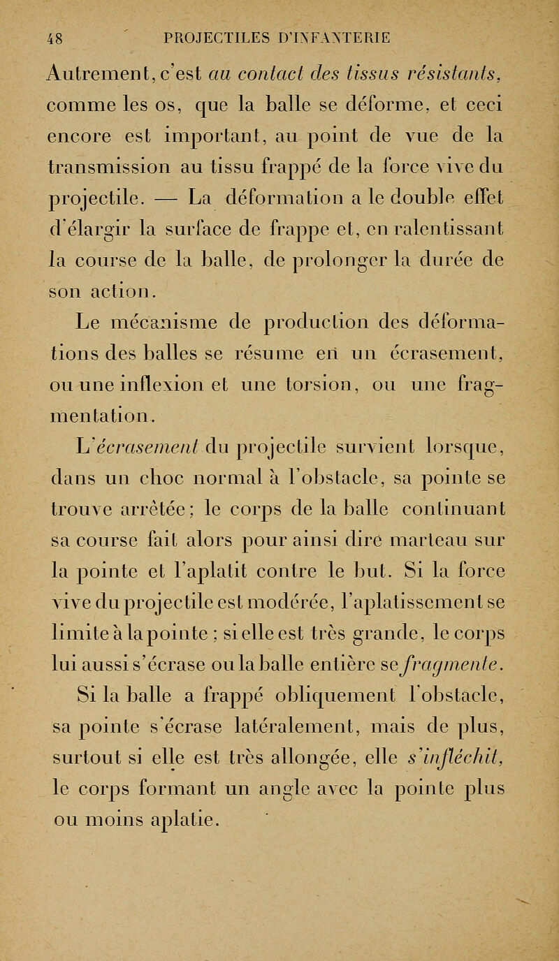 Autrement, c'est au contact des tissus résistants, comme les os, que la balle se déforme, et ceci encore est important, au point de vue de la transmission au tissu frappé de la force vive du projectile. — La déformation a le double effet d'élargir la surface de frappe et, en ralentissant la course de la balle, de prolonger la durée de son action. Le mécanisme de production des déforma- tions des balles se résume en un écrasement, ou une inflexion et une torsion, ou une frag- mentation. lu'écrasement du projectile survient lorsque, dans un choc normal à l'obstacle, sa pointe se trouve arrêtée; le corps de la balle continuant sa course fait alors pour ainsi dire marteau sur la pointe et l'aplatit contre le but. Si la force vive du projectile est modérée, l'aplatissement se limite à la pointe ; si elle est très grande, le corps lui aussi s'écrase oula balle entière se fragmente. Si la balle a frappé obliquement l'obstacle, sa pointe s'écrase latéralement, mais de plus, surtout si elle est très allongée, elle s'infléchit, le corps formant un angle avec la pointe plus ou moins aplatie.