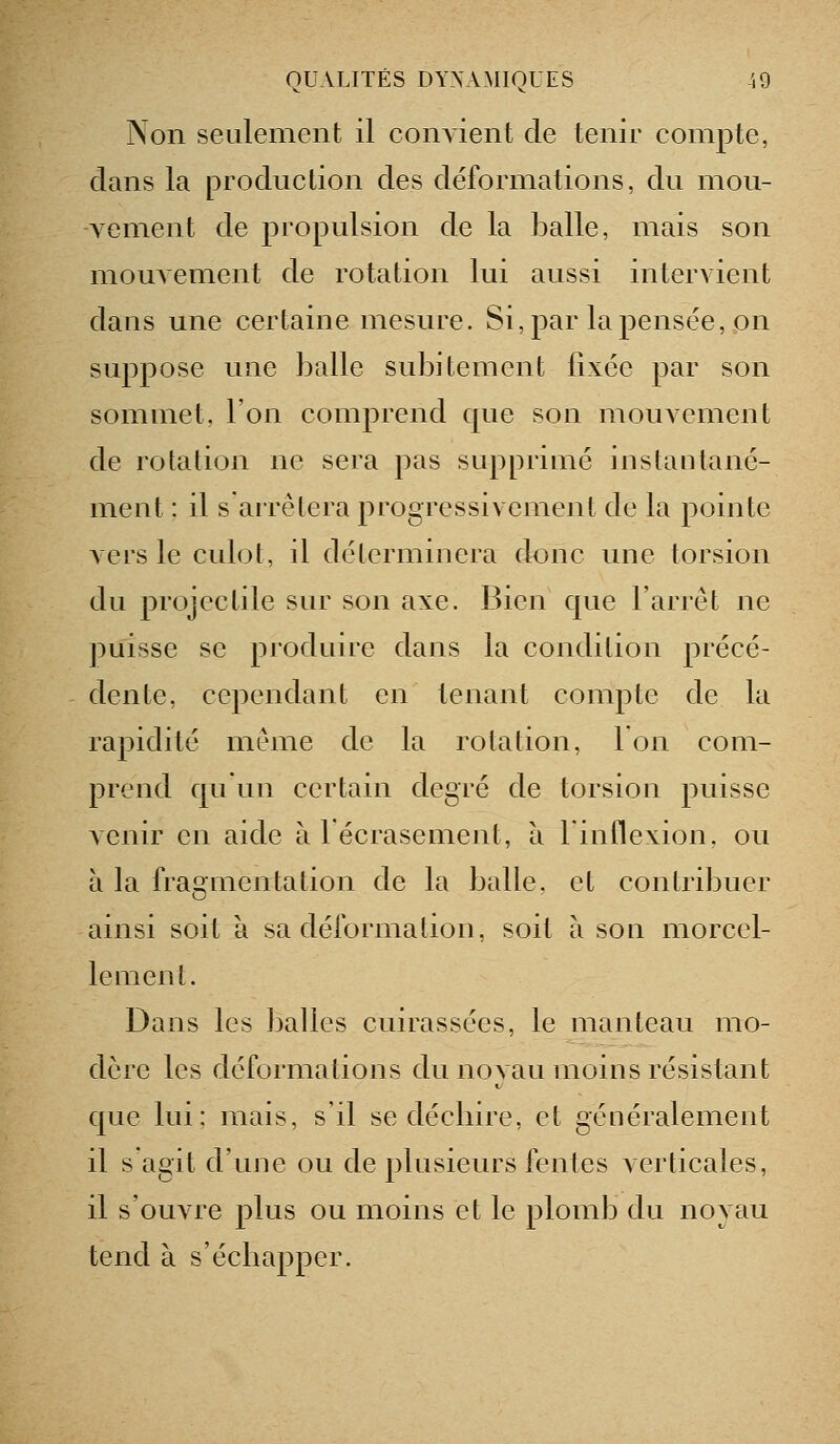 Non seulement il conAient de tenir compte, dans la production des déformations, du mou- vement de propulsion de la }3alle, mais son mouvement de rotation lui aussi intervient dans une certaine mesure. Si, par la pensée, on suppose nue balle subitement fixée par son sommet, l'on comprend cpie son mouvement de rotation ne sera pas supprimé instantané- ment : il s arrêtera progressivement de la pointe vers le culot, il déterminera donc une torsion du projectile sur son axe. Bien que l'arrêt ne puisse se produire dans la condition précé- dente, cependant en tenant compte de la rapidité même de la rotation, Ion com- prend c|u un certain degré de torsion puisse Aenir en aide à lécrasement, à 1 inflexion, ou à la fragmentation de la balle, et contribuer ainsi soit à sa déformation, soit à son morcel- lement. Dans les balles cuirassées, le manteau mo- dère les déformations du noyau moins résistant que lui; mais, s'il se déchire, et généralement il s'agit d'une ou de plusieurs fentes verticales, il s'ouvre plus ou moins et le plomb du noyau tend à s'échapper.