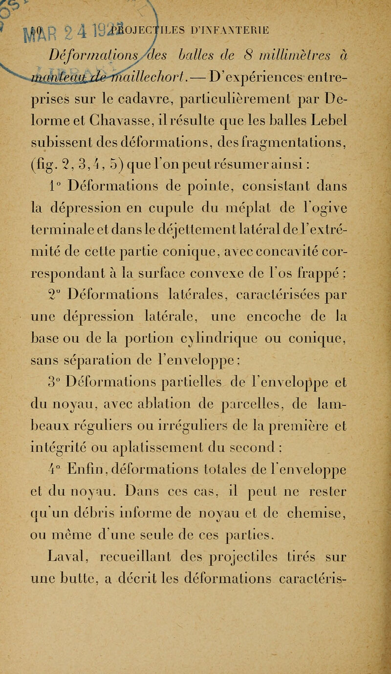 Wh\\ 9 4 rjif^<^JEGTlLES D'INFANTERIE Déformcdions/des halles de 8 millimètres à r^egjijié^iaillechort. — D'expériences entre- prises sur le cadavre, particulièrement par De- lorme et GhaAasse, il résulte que les balles Lebel subissent des déformations, des fragmenta lions, (fig. 2,3,4,5) que l'on peut résumer ainsi : 1° Déformations de pointe, consistant dans la dépression en cujduIc du méplat de l'ogive terminale et dans le déjettement latéral de l'extré- mité de cette partie conique, avec concavité cor- respondant à la surface convexe de l'os frappé ; V Déformations latérales, caractérisées par une dépression latérale, une encoche de la base ou de la portion cylindrique ou conique, sans séparation de l'enveloppe: 3° Déformations partielles de l'enveloppe et du noyau, avec ablation de parcelles, de lam- beaux réguliers ou irréguUers de la première et intégrité ou aplatissement du second : 4° Enfin, déformations totales de lenveloppe et du noyau. Dans ces cas, il peut ne rester qu un débris informe de noyau et de chemise, ou même d'une seule de ces parties. Laval, recueillant des projectiles tirés sur une butte, a décrit les déformations caractéris-