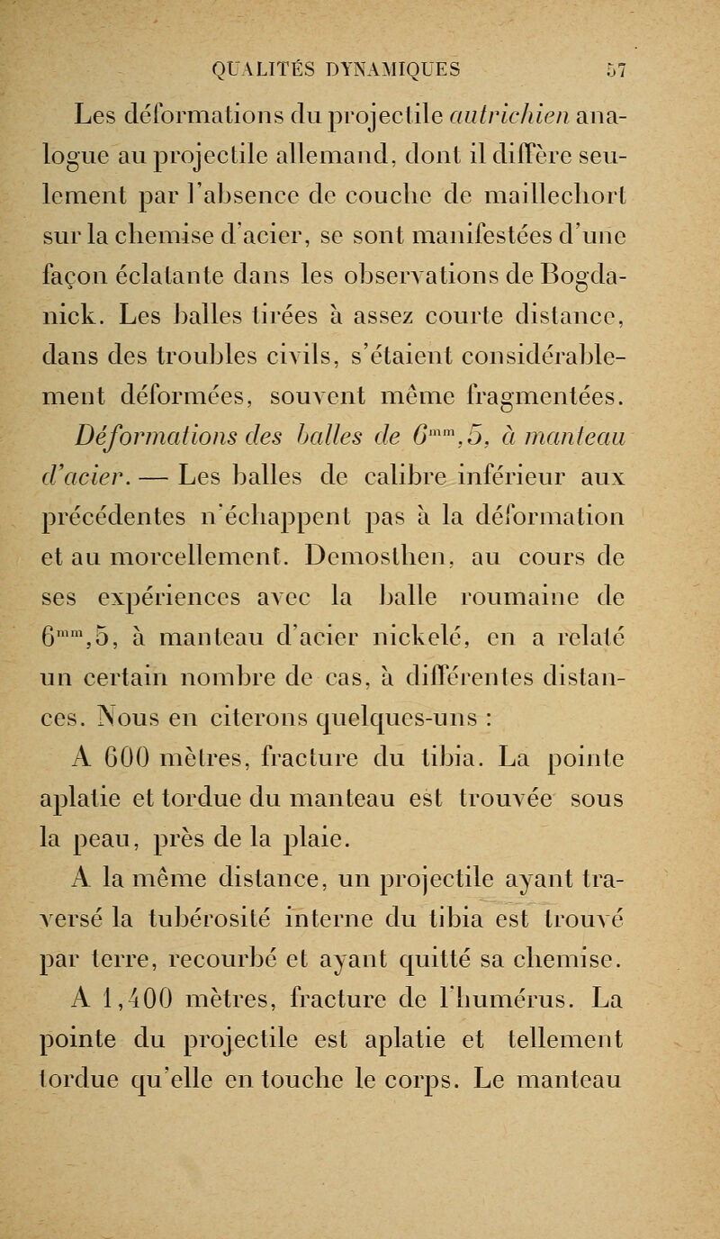 Les déformations du projectile autrichien ana- logue au projectile allemand, dont ildilTère seu- lement par l'absence de couche de maillecliort sur la chemise d'acier, se sont manifestées d'une façon éclatante dans les obserAations de Bogcla- nick. Les J)alles tirées à assez courte distance, dans des troubles civils, s'étaient considérable- ment déformées, souvent même fragmentées. Déformations des halles de 6'\5, à manteau d'acier. — Les balles de calibre inférieur aux précédentes n'échappent pas à la déformation et au morcellement. Demosthen, au cours de ses expériences avec la balle roumaine de 6™\5, à manteau d'acier nickelé, en a relaté un certain nombre de cas, à différentes distan- ces. Nous en citerons quelques-uns : A 600 mètres, fracture du tibia. La pointe aplatie et tordue du manteau est trouvée sous la peau, près de la plaie. A la même distance, un projectile ayant tra- versé la tubérosité interne du tibia est trouvé par terre, recourbé et ayant quitté sa chemise. A 1,400 mètres, fracture de Ihumérus. La pointe du projectile est aplatie et tellement tordue qu'elle en touche le corps. Le manteau