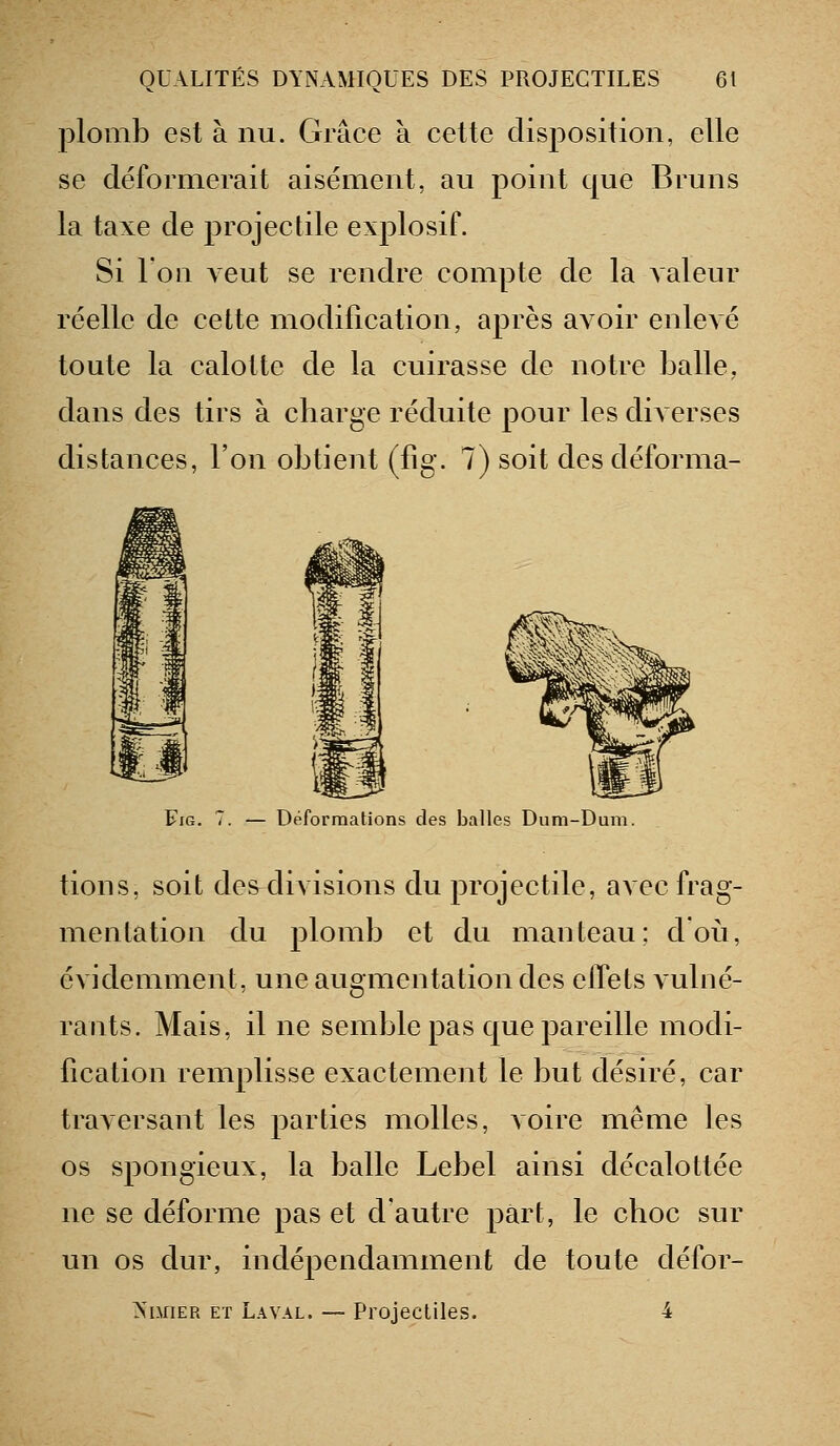 plomb est à nu. Grâce à cette disposition, elle se déformerait aisément, au point que Bruns la taxe de projectile explosif. Si l'ou veut se rendre compte de la valeur réelle de cette modification, après avoir enlevé toute la calotte de la cuirasse de notre balle, dans des tirs à cbarge réduite pour les diAcrses distances, l'on obtient (fig. 7) soit des déforma- FiG. 7. — Déformations des balles Dura-Dum. lions, soit des divisions du projectile, avec frag- mentation du plomb et du manteau; d'où, évidemment, une augmentation des effets vulné- rants. Mais, il ne semble pas que pareille modi- fication remplisse exactement le but désiré, car traversant les parties molles, voire même les os spongieux, la balle Lebel ainsi décalottée ne se déforme pas et d'autre part, le cboc sur un os dur, indépendamment de toute défor- >'i.uiER ET Laval. — Projectiles. 4