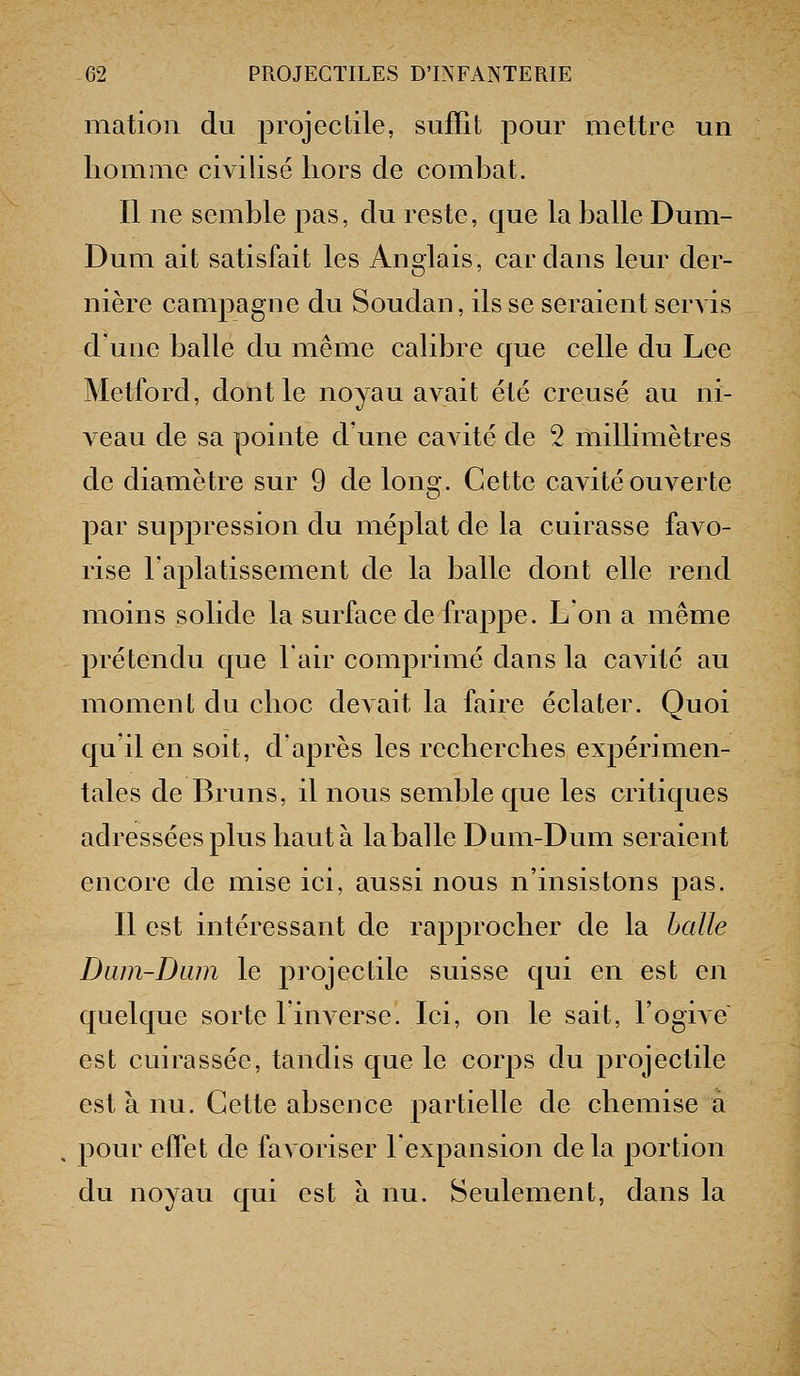 niation du projectile, suffît pour mettre un homme civilisé hors de comhat. Il ne semble pas, du reste, que la halle Dum- Dum ait satisfait les Anglais, cardans leur der- nière campagne du Soudan, ils se seraient servis d'une halle du même calihre que celle du Lee Metford, dont le noyau avait été creusé au ni- veau de sa pointe d'une cavité de 2 millimètres de diamètre sur 9 de long. Cette cavité ouverte par suppression du méplat de la cuirasse favo- rise l'aplatissement de la halle dont elle rend moins solide la surface de frappe. L'on a même prétendu que l'air comprimé dans la cavité au moment du choc devait la faire éclater. Quoi qu'il en soit, d'après les recherches expérimen- tales de Bruns, il nous semble que les critiques adressées plus haut à la balle Dum-Dum seraient encore de mise ici, aussi nous n'insistons pas. Il est intéressant de rapprocher de la halle Dum-Dum le projectile suisse qui en est en quelque sorte l'inverse. Ici, on le sait, l'ogive est cuirassée, tandis que le corps du projectile est à nu. Cette absence partielle de chemise a . pour effet de favoriser l'expansion de la portion du noyau qui est à nu. Seulement, dans la