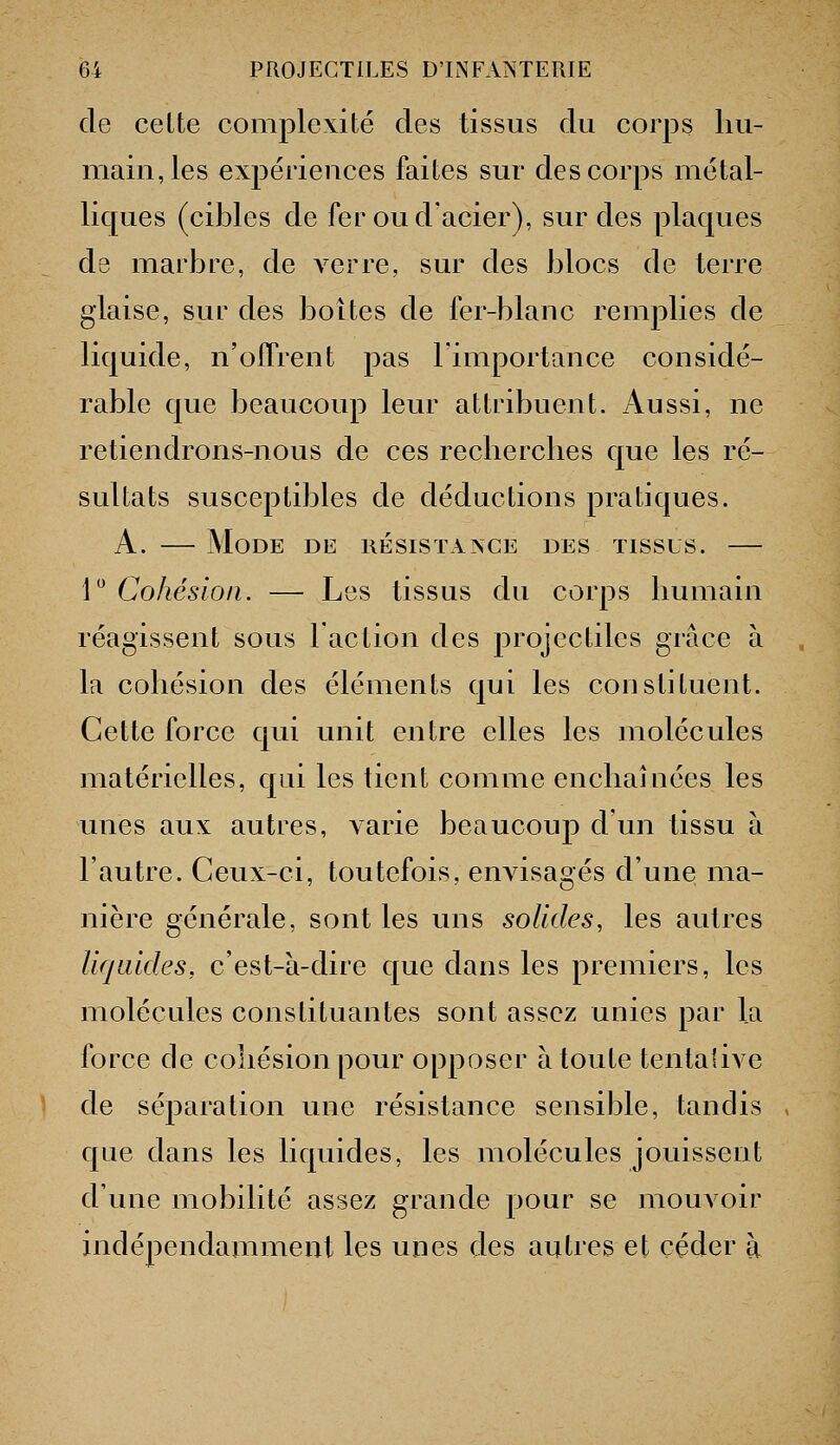 de celte complexité des tissus du corps hu- main, les expériences faites sur des corps métal- liques (cibles de fer ou d'acier), sur des plaques de marbre, de verre, sur des blocs de terre glaise, sur des boîtes de fer-blanc remplies de liquide, n'offrent pas l'importance considé- rable que beaucoup leur attribuent. Aussi, ne retiendrons-nous de ces recherches que les ré- sultats susceptibles de déductions pratiques. A. — Mode de hésistaxce des tissus. — i Cohésion. — Les tissus du corps humain réagissent sous l'action des projectiles grâce à la cohésion des éléments qui les constituent. Cette force qui unit entre elles les molécules matérielles, qui les tient comme enchaînées les unes aux autres, varie beaucoup d'un tissu à l'autre. Ceux-ci, toutefois, envisagés d'une ma- nière générale, sont les uns solides, les autres liquides, c'est-k-dire que dans les premiers, les molécules constituantes sont assez unies par la force de cohésion pour opposer à toute tentalive de séparation une résistance sensible, tandis . que dans les liquides, les molécules jouissent d'une mobilité assez grande pour se mouvoir indépendamment les unes des autres et céder à