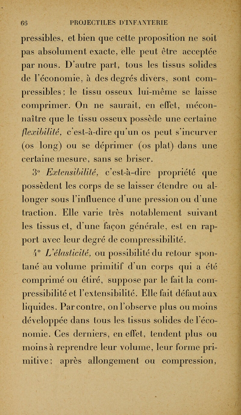 pressibles, et bien que cette proposition ne soit pas absolument exacte, elle peut être acceptée par nous. D'autre part, tous les tissus solides de l'économie, à des degrés divers, sont com- pressibles; le tissu osseux lui-même se laisse comprimer. On ne saurait, en elTet, mécon- naître que le tissu osseux possède une certaine flexibilité, c'est-à-dire qu'un os peut s'incurver (os long) ou se déprimer (os plat) dans une certaine mesure, sans se briser. 3° Extensibilité, c'est-à-dire propriété que possèdent les corps de se laisser étendre ou al- longer sous l'influence dune pression ou d'une traction. Elle Aarie très notablement suivant les tissus et, d'une façon générale, est en rap- port avec leur degré de compressibilité. 4 Uélasticité, ou possibilité du retour spon- tané au volume primitif d un corj^s qui a été comprimé ou étiré, suppose par le fait la com- pressibilité et l'extensibilité. Elle fait défaut aux liquides. Par contre, on l'observe plus ou moins développée dans tous les tissus solides de l'éco- nomie. Ces derniers, en effet, tendent jdIus ou moins à reprendre leur volume, leur forme pri- mitive; après allongement ou compression,