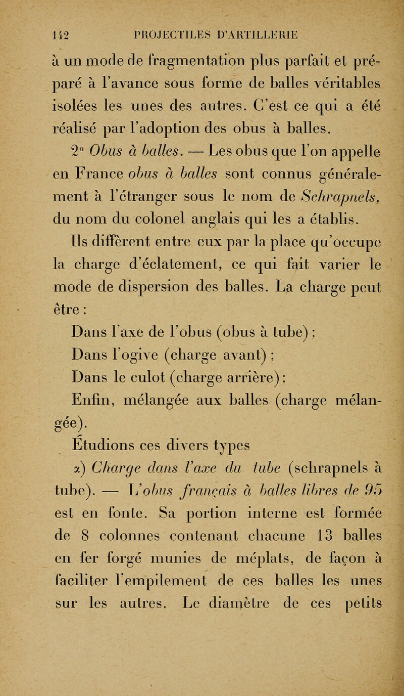 à un mode de fragmentation plus parfait et pré- paré à l'avance sous forme de balles véritables isolées les unes des autres. C'est ce qui a été réalisé par l'adoption des obus à balles. 2° Obus à balles. — Les obus que l'on appelle en France obus à balles sont connus générale- ment à l'étranger sous le nom de Schrapnels, du nom du colonel anglais qui les a établis. Ils diffèrent entre eux par la place qu'occupe la charge d'éclatement, ce qui fait varier le mode de dispersion des balles. La charge peut être : Dans Taxe de l'obus (obus à tube) ; Dans logive (charge avant) ; Dans le culot (charge arrière) ; Enfin, mélangée aux balles (charge mélan- gée). Etudions ces divers types a) Charge dans l'axe du tube (schrapnels à tube). — Uobus français à balles libres de 95 est en fonte. Sa portion interne est formée de 8 colonnes contenant chacune 13 balles en fer forgé munies de méplats, de façon à faciliter l'empilement de ces balles les unes sur les autres. Le diamètre de ces petits