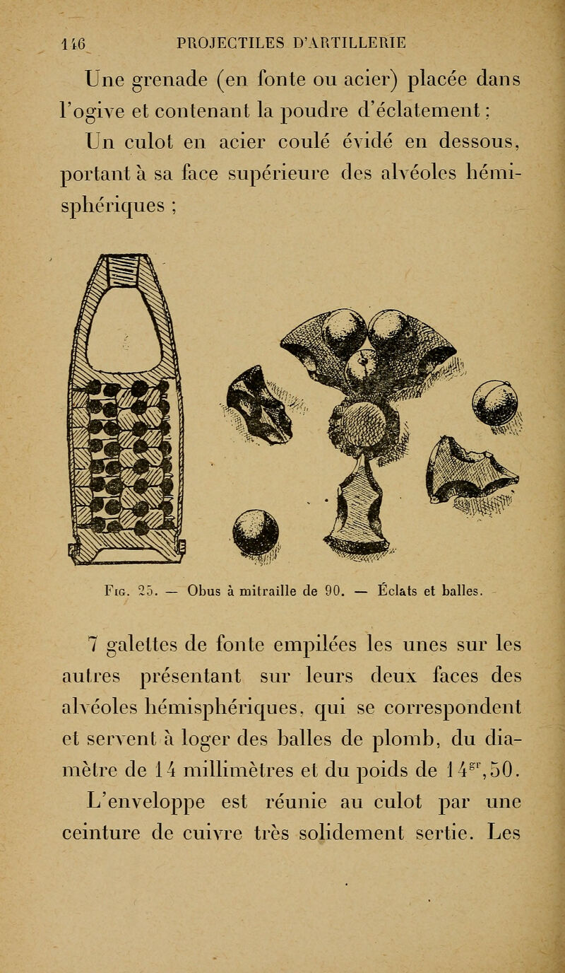 Une grenade (en fonte ou acier) placée dans l'ogive et contenant la poudre d'éclatement ; Un culot en acier coulé évidé en dessous, portant à sa face supérieure des ah éoles hémi- sphériques ; FiG. 25. — Obus à mitraille de 90. — Éclats et balles. 7 galettes de fonte empilées les unes sur les autres présentant sur leurs deux faces des ahéoles hémisphériques, qui se correspondent et serAcnt à loger des halles de plomb, du dia- mètre de 14 millimètres et du poids de 14^', 50. L'enveloppe est réunie au culot par une ceinture de cuivre très solidement sertie. Les