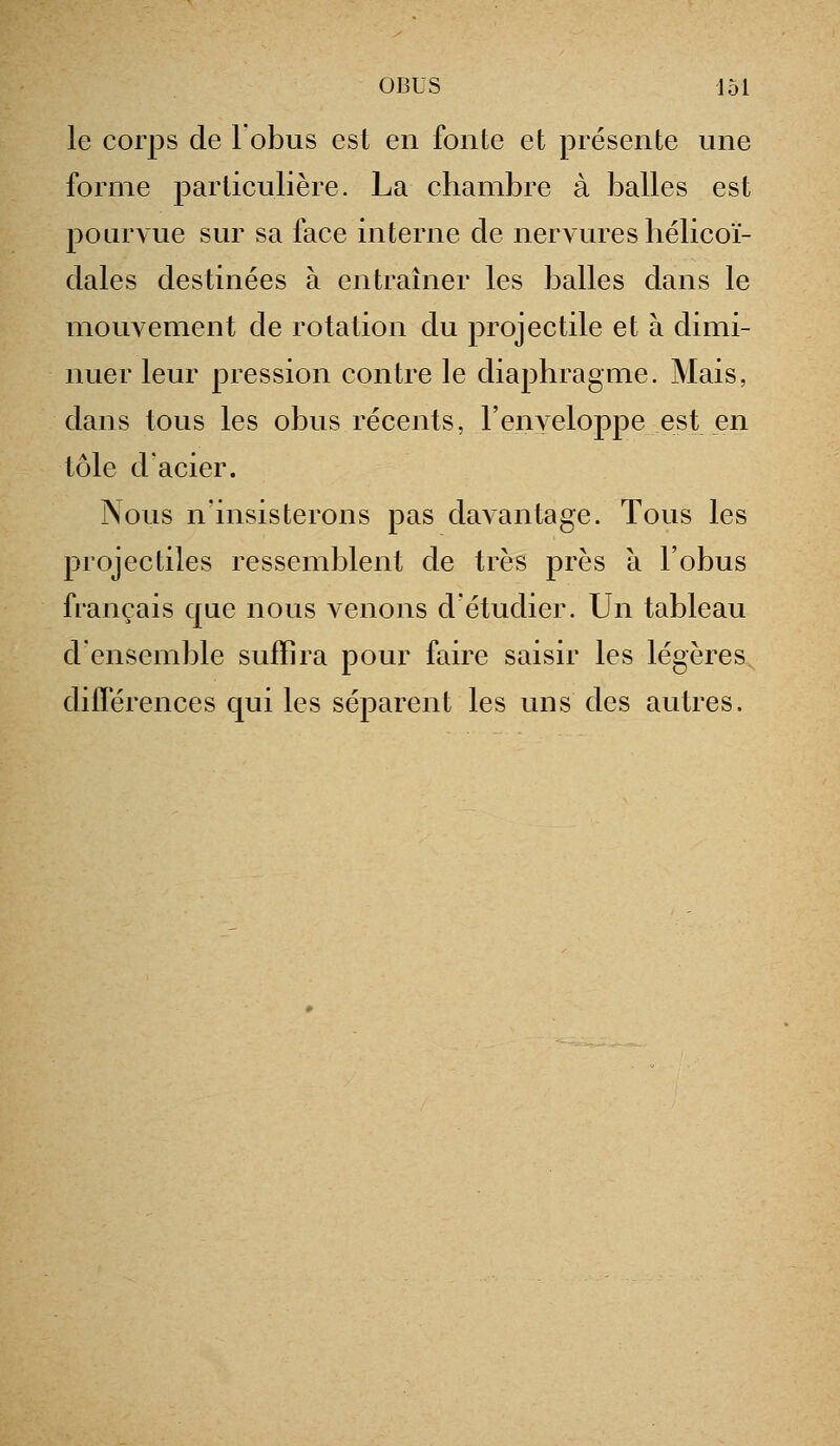 le corps de l'obus est en fonte et présente une forme particulière. La chambre à balles est pourvue sur sa face interne de nervures hélicoï- dales destinées à entraîner les balles dans le mouvement de rotation du projectile et à dimi- nuer leur pression contre le diaphragme. Mais, dans tous les obus récents, l'enveloppe est en tôle d'acier. Nous n'insisterons pas davantage. Tous les projectiles ressemblent de très près à l'obus français que nous venons d'étudier. Un tableau d'ensemble suffira pour faire saisir les légères diflerences qui les séparent les uns des autres.