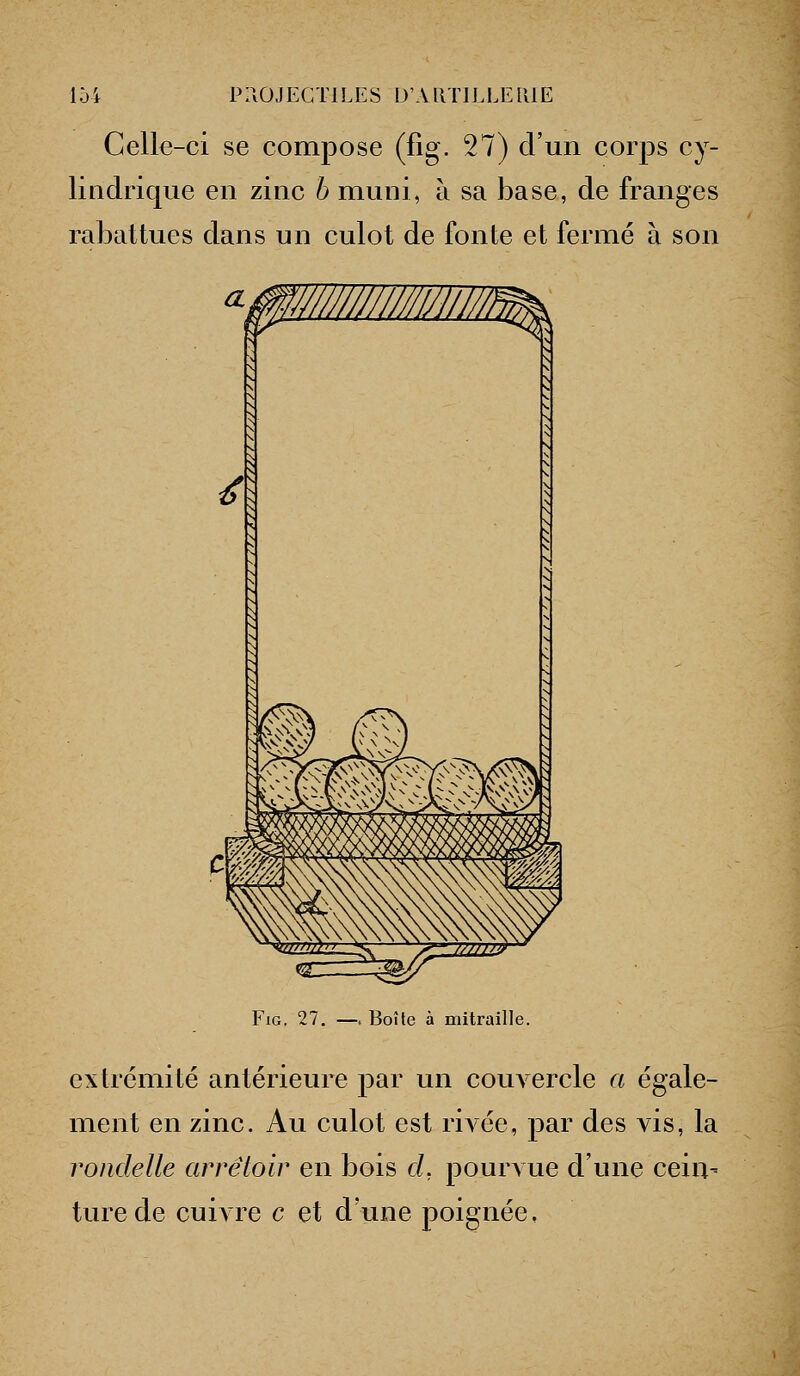 Celle-ci se compose (fig. 27) d'un corps cy- lindrique en zinc b muni, à sa base, de franges rabattues dans un culot de fonte et fermé à son FiG. 27, —. Boîte à mitraille. extrémité antérieure par un couvercle a égale- ment en zinc. Au culot est riA'ée, par des vis, la rondelle arrêtoir en bois cl, pourA ue d'une cein- turede cuivre c et d'une poignée,