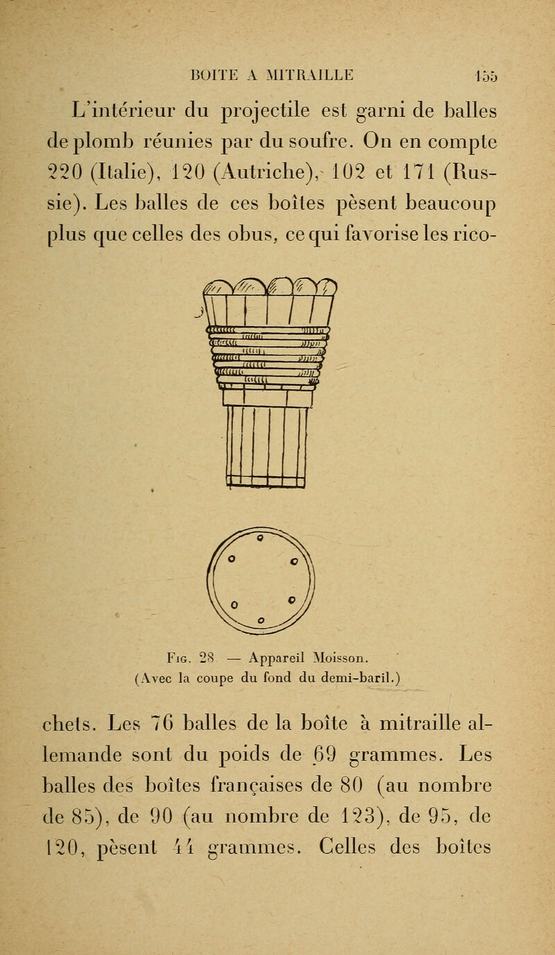 L'intérieur clu projectile est garni de balles de plomb réunies par du soufre. On en compte 220 (Italie), 120 (Autriche), 102 et 171 (Rus- sie). Les balles de ces boîtes pèsent beaucoup plus que celles des obus, ce qui faA orise les rico- f^ '^^ 1 Y« yv) 4 /// y.^ .»;.■■: ^^ r^' UU.U ^ Wt-MM-. '.'# r .1 VI _ FiG. 28 — Appareil Moisson. (Avec la coupe du fond du demi-baril.) chets. Les 76 balles de la boîte à mitraille al- lemande sont du poids de 69 grammes. Les balles des boîtes françaises de 80 (au nombre de 85), de 90 (au nombre de 123), de 95, de 120, pèsent 44 grammes. Celles des boites