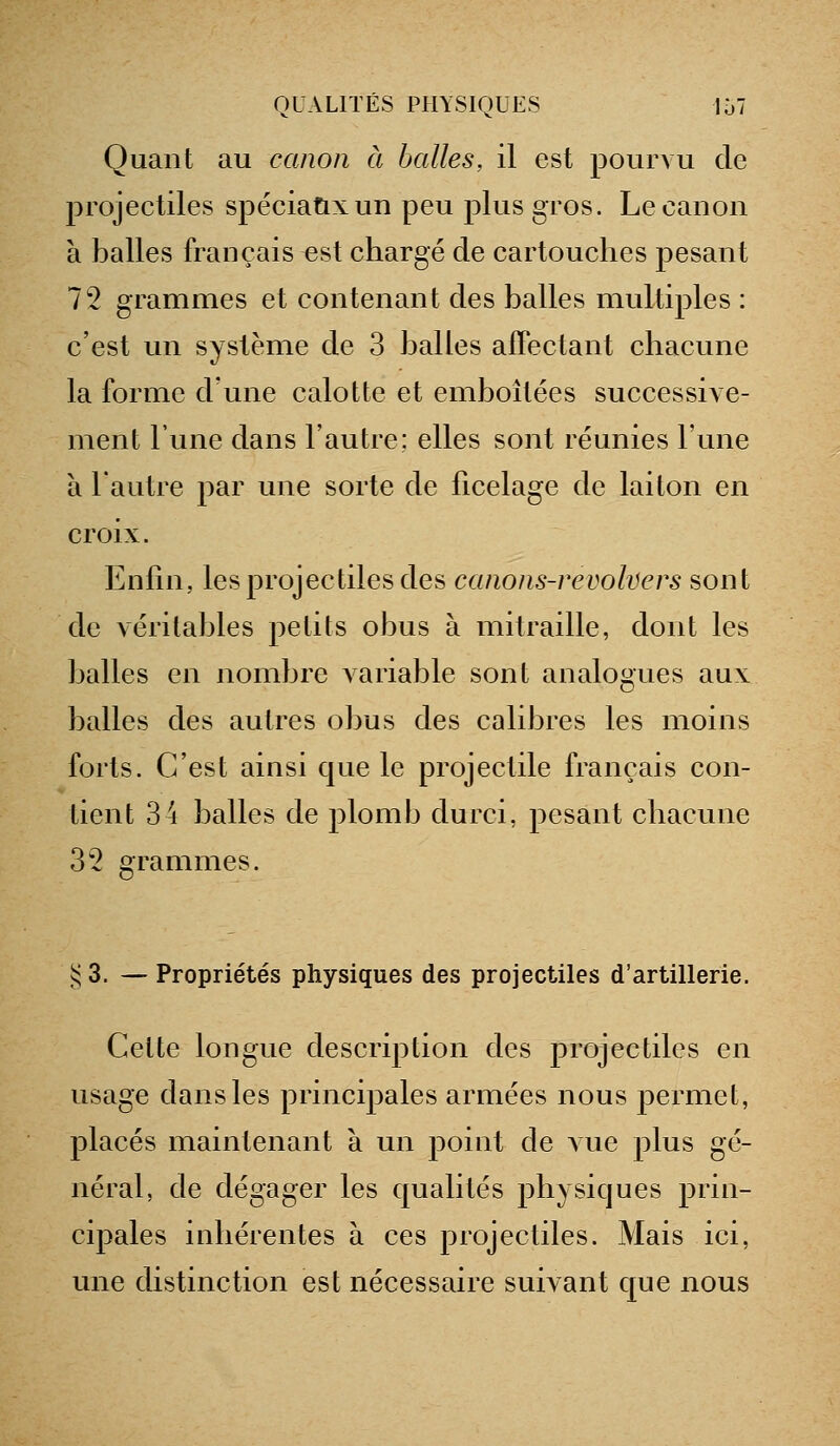 Quant au canon à balles, il est pourvu de projectiles spéciaux un peu plus gros. Le canon à balles français est chargé de cartouches pesant 72 grammes et contenant des balles multiples : c'est un système de 3 balles affectant chacune la forme d'une calotte et emboîtées successive- ment l'une dans l'autre; elles sont réunies l'une à l'autre par une sorte de ficelage de laiton en croix. Enfin, les projectiles des canons-revolvers sont de véritables petits obus à mitraille, dont les balles en nombre variable sont analogues aux balles des autres obus des calibres les moins forts. C'est ainsi que le projectile français con- tient 34 balles de plomb durci, pesant chacune 32 grammes. !:; 3. — Propriétés physiques des projectiles d'artillerie. Cette longue description des projectiles en usage dans les principales armées nous permet, placés maintenant à un point de vue plus gé- néral, de dégager les qualités physiques prin- cipales inhérentes à ces projectiles. Mais ici, une distinction est nécessaire suivant que nous