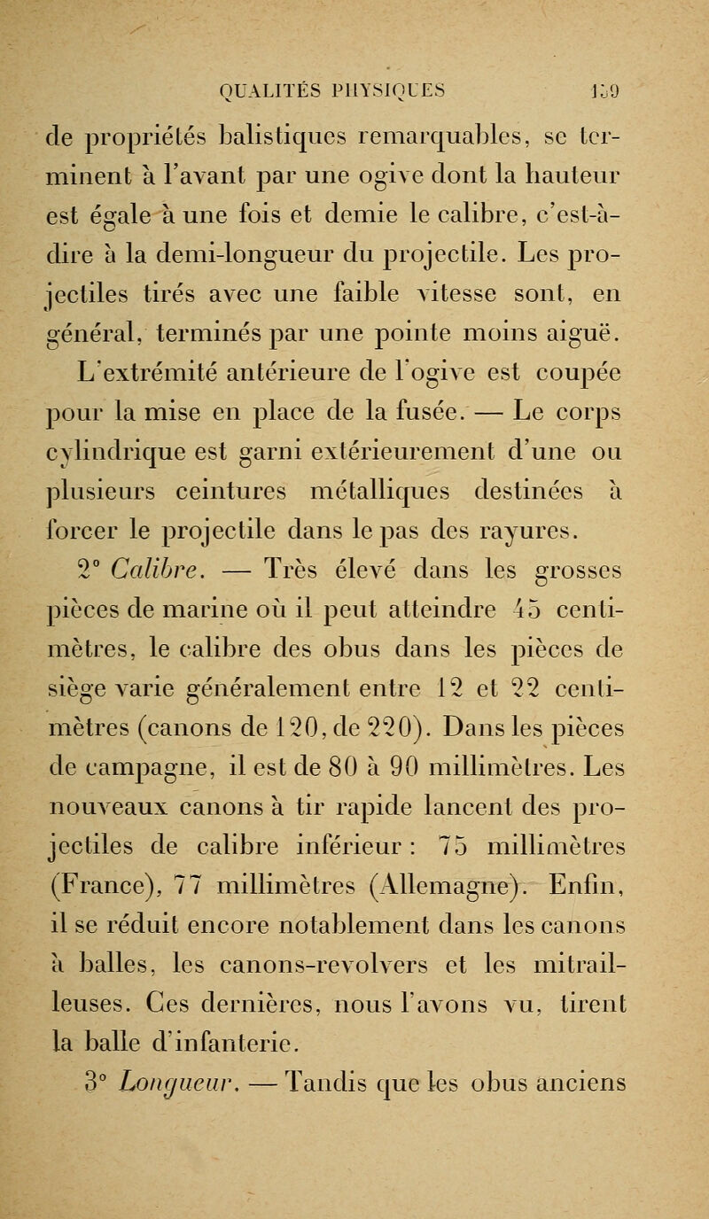 cle propriétés balistiques remarquables, se ter- minent à l'avant par une ogive dont la hauteur est égale aune fois et demie le calibre, c'est-à- dire à la demi-longueur du projectile. Les pro- jectiles tirés avec une faible vitesse sont, en général, terminés par une pointe moins aiguë. L'extrémité antérieure de l'ogive est cou23ée pour la mise en place de la fusée. — Le corps cylindrique est garni extérieurement d'une ou plusieurs ceintures métalliques destinées à forcer le projectile dans le pas des rayures. 2° Calibre. — Très élevé dans les grosses pièces de marine oii il peut atteindre 45 centi- mètres, le calibre des obus dans les pièces de siège A'arie généralement entre 12 et 22 centi- mètres (canons de 120, de 220). Dans les pièces de campagne, il est de 80 à 90 millimètres. Les nouveaux canons à tir rapide lancent des pro- jectiles de calibre inférieur : 75 millimètres (France), 77 millimètres (Allemagne). Enfin, il se réduit encore notablement dans les canons a balles, les canons-revolvers et les mitrail- leuses. Ces dernières, nous l'avons vu, tirent la balle d'infanterie. 3° Longueur. — Tandis que les obus anciens