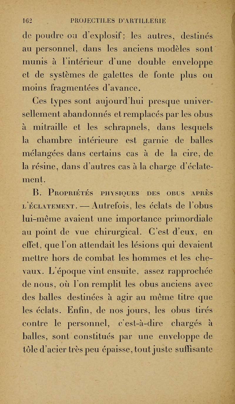 de poudro ou d explosif ; les autres, destinés au personnel, dans les anciens modèles sont munis à Tinté rieur d'une double enveloppe et de systèmes de galettes de fonte plus ou moins fragmentées d'avance. Ces types sont aujoui^d'liui presque univer- sellement abandonnés et remplacés par les obus à mitraille et les schrapnels, dans lesquels la chambre intérieure est garnie de balles mélangées dans certains cas à de la cire, de la résine, dans d'autres cas à la charge d'éclate- ment. B. Propriétés physiques des obus après l'éclatement. — Autrefois, les éclats de l'obus lui-même avaient une importance primordiale au point de vue chirurgical. C'est d'eux, en effet, que Ton attendait les lésions qui devaient mettre hors de combat les hommes et les che- Aaux. L'époque vint ensuite, assez rapprochée de nous, où l'on remplit les obus anciens avec des balles destinées à agir au même titre que les éclats. Enfin, de nos jours, les obus tirés contre le personnel, c'est-à-dire chargés à balles, sont constitués par une enveloppe de tôle d'acier très peu épaisse, tout juste suffisante