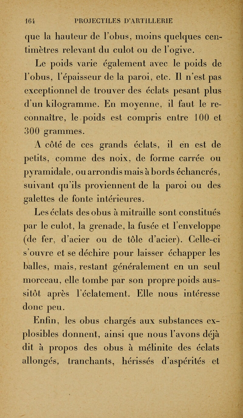 que la hauteur de l'obus, moins quelques cen- timètres relevant du culot ou de l'ogive. Le poids a arie également avec le poids de l'obus, l'épaisseur de la j)aroi, etc. Il n'est pas exceptionnel de trouver des éclats pesant plus d'un kilogramme. En moyenne, il faut le re- connaître, le poids est compris entre 100 et 300 grammes. A côté de ces grands éclats, il en est de petits, comme des noix, de forme carrée ou pyramidale, ou arrondis mais à bords échancrés, suivant qu'ils proviennent de la paroi ou des galettes de fonte intérieures. Les éclats des obus à mitraille sont constitués par le culot, la grenade, la fusée et l'enveloppe (de fer, d'acier ou de tôle d'acier). Celle-ci s'ouATC et se déchire pour laisser échapper les balles, mais, restant généralement en un seul morceau, elle tombe par son propre poids aus- sitôt après l'éclatement. Elle nous intéresse donc peu. Enfin, les obus chargés aux substances ex- plosibles donnent, ainsi que nous l'avons déjà dit à propos des obus à mélinite des éclats allongés, tranchants, hérissés d'aspérités et