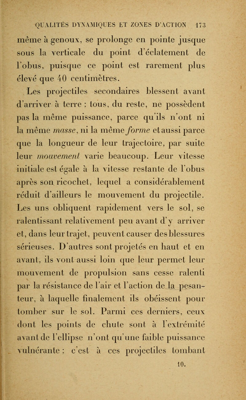 même à genoux, se prolonge en pointe jusque sous la verticale du point cVéclatement de l'obus, puisque ce point est rarement plus élevé que 40 centimètres. Les projectiles secondaires blessent avant d'arriver à terre : tous, du reste, ne possèdent pas la même puissance, parce qu'ils n'ont ni la même masse, ni la même/orme et aussi parce que la longueur de leur trajectoire, par suite leur mouvement varie beaucoup. Leur A'itesse initiale est égale à la vitesse restante de Fobus après son ricochet, lequel a considérablement réduit d'ailleurs le mouvement du projectile. Les uns obliquent rapidement a ers le sol, se ralentissant relativement peu avant d'y arriver et, dans leur trajet, peuvent causer des blessures sérieuses. D'autres sont projetés en haut et en avant, ils vont aussi loin que leur permet leur mouvement de propulsion sans cesse ralenti pai' la résistance de l'air et l'action de la pesan- teur, à laquelle finalement ils obéissent pour tomber sur le sol. Parmi ces derniers, ceux dont les points de chute sont à 1 extrémité avant de l'ellipse n'ont qu une faible puissance vulnérante ; c'est à ces projectiles tombant 10.