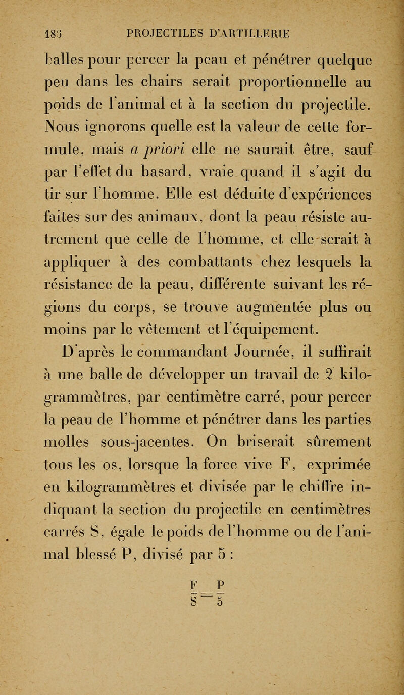 balles pour percer la peau et pénétrer quelque peu dans les chairs serait proportionnelle au poids de ranimai et à la section du projectile. Nous ignorons quelle est la valeur de cette for- mule, mais a priori elle ne saurait être, sauf par l'effet du hasard, vraie quand il s'agit du tir sur Thomme. Elle est déduite d'expériences faites sur des animaux, dont la peau résiste au- trement que celle de l'homme, et elle serait à appliquer à des combattants chez lesquels la résistance de la peau, différente suivant les ré- gions du corps, se trouve augmentée j)lus ou moins par le vêtement et léquipement. D'après le commandant Journée, il suffirait à une balle de développer un travail de 2 kilo- grammètres, par centimètre carré, pour percer la peau de l'homme et pénétrer dans les parties molles sous-jacentes. On briserait sûrement tous les os, lorsque la force vive F, exprimée en kilogrammètres et divisée par le chiffre in- diquant la section du projectile en centimètres carrés S, égale le poids de l'homme ou de l'ani- mal blessé P, divisé par 5 : FP S~5