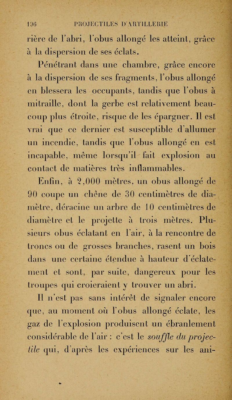 rière de l'abri, l'obus allongé les atteint, grâce à la dispersion de ses éclats. Pénétrant dans une chambre, grâce encore à la dispersion de ses fragments, l'obus allongé en blessera les occupants, tandis que l'obus à mitraille, dont la gerbe est relativement beau- coup plus étroite, risque de les épargner. 11 est A rai que ce dernier est susceptible d'allumer UQ incendie, tandis que l'obus allongé en est incapable, même lorsqu'il fait explosion au contact de matières très inflammables. Enfin, à 5,000 mètres, un obus allongé de 90 coupe un chêne de 30 centimètres de dia- mètre, déracine un arbre de 10 centimètres de diamètre et le projette a trois mètres. Plu- sieurs obus éclatant en l'air, à la rencontre de troncs ou de grosses branches, rasent un bois dans une certaine étendue à hauteur d'éclate- ment et sont, par suite, dangereux pour les troupes qui croieraient y trouver un abri. Il n'est pas sans intérêt de signaler encore que, au moment où l'obus allongé éclate, les gaz de l'explosion produisent un ébranlement considérable de l'air : c'est le souffle du projec- tile qui, d'après les expériences sur les ani-