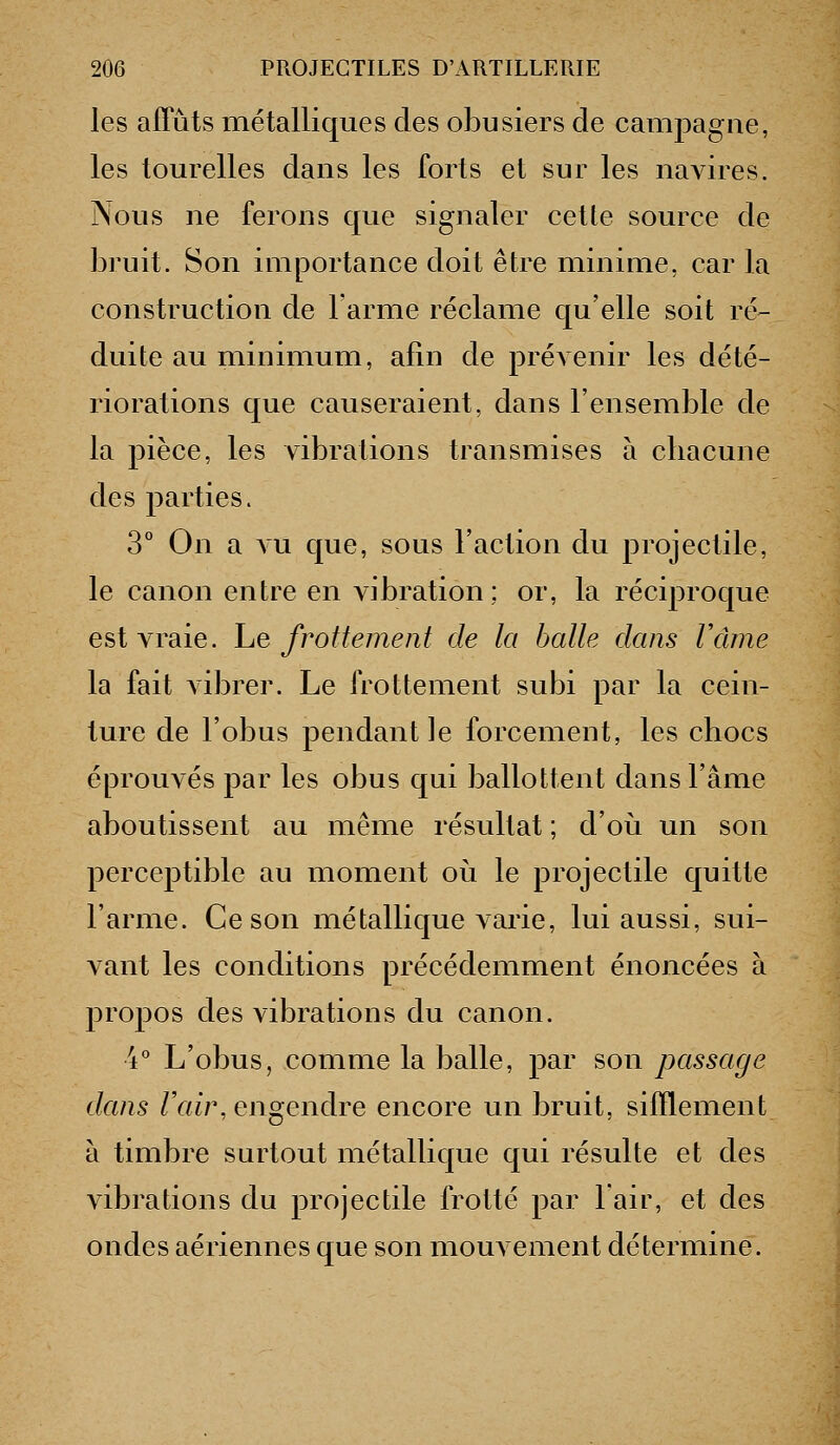 les affûts métalliques des obusiers de campagne, les tourelles dans les forts et sur les navires. Nous ne ferons que signaler cette source de bruit. Son importance doit être minime, car la construction de larme réclame qu'elle soit ré- duite au minimum, afin de prévenir les dété- riorations que causeraient, dans l'ensemble de la pièce, les vibrations transmises à cliacune des parties. 3° On a AU que, sous l'action du projectile, le canon entre en vibration; or, la réciproque est vraie, he frottement de la balle dans Vcune la fait vibrer. Le frottement subi par la cein- ture de l'obus pendant le forcement, les chocs éprouvés par les obus qui ballottent dans l'âme aboutissent au même résultat ; d'où un son perceptible au moment où le projectile quitte l'arme. Ce son métallique varie, lui aussi, sui- vant les conditions précédemment énoncées à propos des vibrations du canon. 4° L'obus, comme la balle, par son passage dans Vaii\ engendre encore un bruit, sifflement à timbre surtout métallique qui résulte et des vibrations du projectile frotté par lair, et des ondes aériennes que son mouvement détermine.