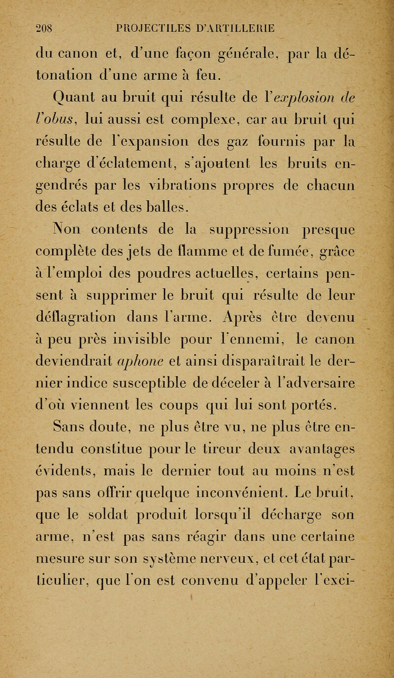 du canon et, d'une façon générale, par la dé- tonation d'une arme à feu. Quant au bruit qui résulte de Vexplosion de Vohus, lui aussi est complexe, car au bruit qui résulte de l'expansion des gaz fournis par la cliarge d'éclatement, s'ajoutent les bruits en- gendrés par les vibrations propres de chacun des éclats et des balles. Non contents de la suppression presque complète des jets de flamme et de fumée, grâce à l'emploi des poudres actuelles, certains pen- sent à supprimer le bruit qui résulte de leur déflagration dans l'arme. Après être devenu à peu près invisible pour lennemi, le canon deviendrait aphone et ainsi disparaîtrait le der- nier indice susceptible de déceler à l'adversaire d'où viennent les coups qui lui sont portés. Sans doute, ne plus être vu, ne plus être en- tendu constitue pour le tireur deux avantages évidents, mais le dernier tout au moins n'est pas sans offrir quelque inconvénient. Le bruit, que le soldat produit lorsqu'il décharge son arme, n'est pas sans réagir dans une certaine mesure sur son système nerveux, et cet état par- ticulier, que Ion est convenu d'appeler l'exci-