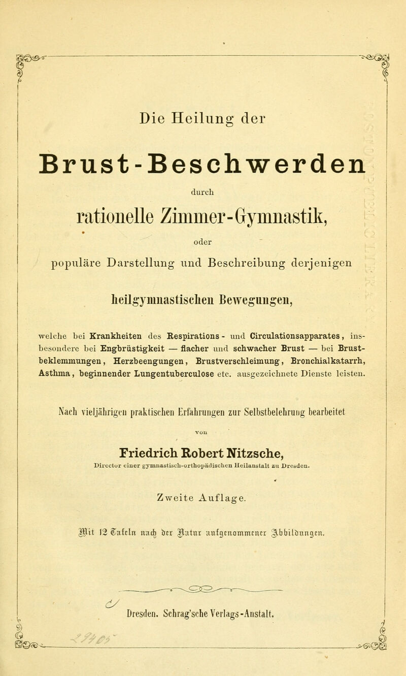 Die Heilung der Brust-Beschwerden durch rationelle Zimmer-Gymnastik, oder popiiläre Darstellung und Beschreibung derjenigen heiig} muastisclien Bewegungen, welche bei Krankheiten des Respirations - und Circulationsapparates, ins- besondere bei Engbrüstigkeit — flacher und schwacher Brust — bei Brust- beklemmungen , Herzbeengungen, Brustverschleimung, Bronchialkatarrh, Asthma, beginnender Lungentuberculose etc. ausgezeichnete Dienste leisten. Nach vieljährigtii praktischen Erfahrungen zur Selbstbelehrung bearbeitet Friedrich Robert Nitzsche, Director einer gymnastiscli-orthopädisclieii Heilanstalt zu Dresden. Zweite Auflage, pit 12 tafeln ixatb öer ^atur aufgcnommcucr g^bbilöungen. Dresden. Schrag'scheVerlags-Anstalt.