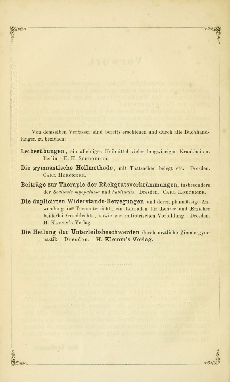 Von demselben Verfasser sind bereits erschienen und durch alle Buchhand- lungen zu beziehen: Leibesübungen, ein alleiniges Heilmitte] vieler langwierigen Krankheiten. Berlin. E. H. Schboeder. Bie gymnastisclie Heilmetliode, mit Thatsachen belegt etc. Dresden. Caul Hoeckner. Beiträge zur Therapie der Sückgratsverkrümmungen, insbesondere der 8caUasis myopathisa und habituaUs. Dresden. Carl Hoeckner. Bie duplicirten Widerstands-Bewegungen und deren planmässige An- wendung im Turnunterricht, ein Leitfaden für Lehrer und Erzieher beiderlei Geschlechts, sowie zur militärischen Vorbildung. Dresden. H. Klemm's Verlag. Bie Heilung der Unterleibsbeschwerden durch ärztliche Zimmergym- nastik. Dresden. H. Kleram's Verlag. i©^®^ . . . ^ . _-M^^g