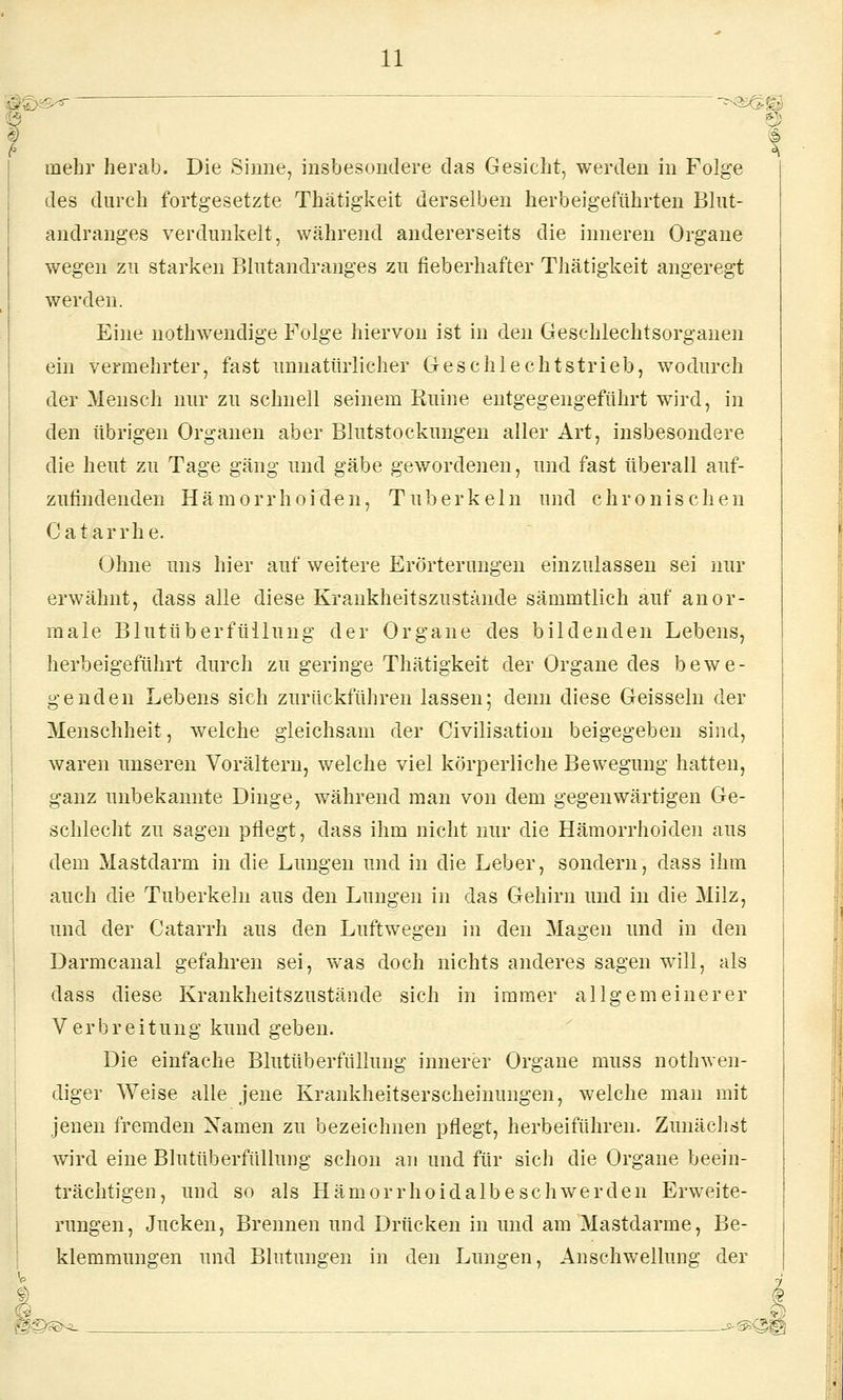 mehr herab. Die Sinne, insbesondere das Gesicht, werden in Folge des durch fortgesetzte Thätigkeit derselben herbeigeführten Blut- andranges verdunkelt, während andererseits die inneren Organe wegen zu starken Blutandranges zu fieberhafter Thätigkeit angeregt werden. Eine nothwendige Folge hiervon ist in den Geschlechtsorganen ein vermehrter, fast unnatürlicher Geschlechtstrieb, wodurch der Mensch mir zu schnell seinem Ruine eutgegengeführt wird, in den tibrigen Organen aber Blutstockungen aller Art, insbesondere die heut zu Tage gang und gäbe gewordenen, und fast überall auf- zufindenden Hämorrhoiden, Tuberkeln und chronischen Catarrhe. Ohne uns hier auf weitere Erörterungen einzulassen sei nur erwähnt, dass alle diese Kraukheitszustände sämmtlich auf anor- male Blutüberfüllung der Organe des bildenden Lebens, herbeigeführt durch zu geringe Thätigkeit der Organe des bewe- genden Lebens sich zurückführen lassen; denn diese Geissein der Menschheit, welche gleichsam der Civilisation beigegeben sind, waren unseren Vorälteru, welche viel körperliche Bewegung hatten, ganz unbekannte Dinge, während man von dem gegenwärtigen Ge- schlecht zu sagen pflegt, dass ihm nicht nur die Hämorrhoiden aus dem Mastdarm in die Lungen und in die Leber, sondern, dass ihm auch die Tuberkeln aus den Lungen in das Gehirn und in die Milz, und der Catarrh aus den Luftwegen in den Magen und in den Darmcanal gefahren sei, was doch nichts anderes sagen will, als dass diese Kraukheitszustände sich in immer allgemeinerer Verbreitung kund geben. Die einfache Blutüberfüllung innerer Organe muss nothwen- diger Weise alle jene Krankheitserscheinungen, welche man mit jenen fremden Namen zu bezeichnen pflegt, herbeiführen. Zunächst wird eine Bluttiberfülluiig schon an und für sich die Organe beein- trächtigen, und so als Hämorrhoidalbeschwerden Erweite- rungen, Jucken, Brennen und Drücken in und am Mastdarme, Be- klemmungen und Blutungen in den Lungen, Anschwellung der 1 < g^??>^ . __e-^^|