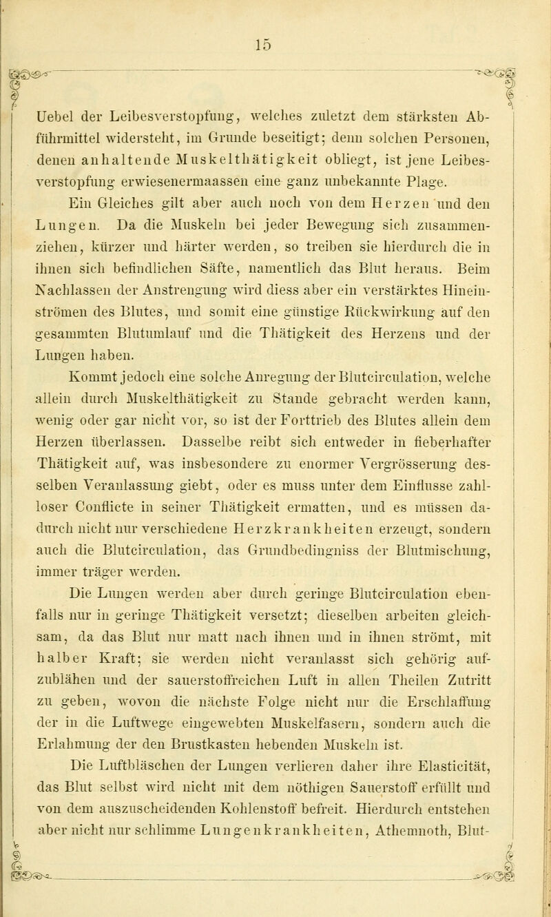 üebel der Leibesverstopfimg, welches zuletzt dem stärksten Ab- führmittel widersteht, im Grunde beseitigt; deun solchen Personen, denen anhaltende Muskelthätigkeit obliegt, ist jene Leibes- verstopfung erwiesenermaasseu eine ganz unbekannte Plage. Ein Gleiches gilt aber auch noch von dem Herzen und den Lungen. Da die Muskeln bei jeder Bewegung sich zusammen- ziehen, kürzer und härter werden, so treiben sie hierdurch die in ihnen sich befindlichen Säfte, namentlich das Blut heraus. Beim Nachlassen der Anstrengung wird diess aber ein verstärktes Hinein- strömen des Blutes, und somit eine günstige Rückwirkung auf den gesammten Blutumlauf und die Thätigkeit des Herzens und der Lungen haben. Kommt jedoch eine solche Anregung derBlutcirculation, welche allein durch Muskelthätigkeit zu Stande gebracht werden kann, wenig oder gar nicht vor, so ist der Forttrieb des Blutes allein dem Herzen überlassen. Dasselbe reibt sich entweder in fieberhafter Thätigkeit auf, was insbesondere zu enormer Vergrösserung des- selben Veranlassmig giebt, oder es muss unter dem Einflüsse zahl- loser Conflicte in seiner Thätigkeit ermatten, und es müssen da- durch nicht nur verschiedene Herzkrankheiten erzeugt, sondern auch die Blutcirculation, das Grundbedingniss der Blutmischung, immer träger werden. Die Lungen werden aber durch geringe Blutcirculation eben- falls nur in geringe Thätigkeit versetzt; dieselben arbeiten gleich- sam, da das Blut nur matt nach ihnen und in ihnen strömt, mit halber Kraft; sie werden nicht veranlasst sich gehörig auf- zublähen und der sauerstofl'reichen Luft in allen Theilen Zutritt zu geben, wovon die nächste Folge nicht nur die Erschlaffung der in die Luftwege eingewebten Muskelfasern, sondern auch die Erlahmung der den Brustkasten hebenden Muskeln ist. Die Luftbläschen der Lungen verlieren daher ihre Elasticität, das Blut selbst wird nicht mit dem nöthigen Sauerstofi erfüllt und von dem auszuscheidenden Kohlenstoff befreit. Hierdurch entstehen aber nicht nur schlimme Lungenkrankheiten, Athemnoth, Blut- » l