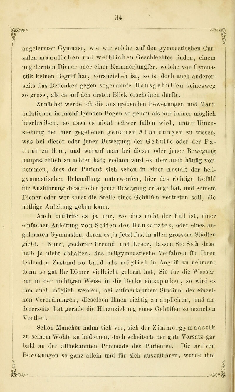 ®--- ;  —-^^^^^m angelernter Gymnast, wie wir solche auf den gymnastischen Ciir- sälen männlichen und weiblichen Geschlechtes finden, einem ungelernten Diener oder einer Kammerjungfer, welche von Gymna- stik keinen Begriff hat, vorzuziehen ist, so ist doch auch anderer- seits das Bedenken gegen sogenannte Haus gehülfen keines weg so gross, als es auf den ersten Blick erscheinen dürfte. Zunächst werde ich die anzugebenden Bewegungen und Mani- pulationen in nachfolgenden Bogen so genau als nur immer möglich beschreiben, so dass es nicht schwer fallen wird, unter Hinzu- ziehung der hier gegebenen genauen Abbildungen zu wissen, was bei dieser oder jener Bewegung der Gehülfe oder der Pa- tient zu thun, und worauf man bei dieser oder jener Bewegung hauptsächlich zu achten hat; sodann wird es aber auch häufig vor- kommen, dass der Patient sich schon in einer Anstalt der heil- gymnastischen Behandlung unterworfen, hier das richtige Gefühl für Ausführung dieser oder jener Bewegung erlangt hat, und seinem Diener oder wer sonst die Stelle eines Gehülfen vertreten soll, die nöthige Anleitung geben kann. Auch bedürfte es ja nur, wo dies nicht der Fall ist, einer einfachen Anleitung von Seiten des Hausarztes, oder eines an- gelernten Gymnasten, deren es ja jetzt fast in allen grössern Städten giebt. Kurz, geehrter Freund und Leser, lassen Sie Sich dess- halb ja nicht abhalten, das heilgymnastische Verfahren für Hiren leidenden Zustand so bald als möglich in Angriff zu nehmen; denn so gut Ihr Diener vielleicht gelernt hat, Sie für die Wasser- cur in der richtigen Weise in die Decke einzupacken, so wird es ihm auch möglich werden, bei aufmerksamem Studium der einzel- nen Verordnungen, dieselben Ihnen richtig zu appliciren, und an- dererseits hat gerade die Hinzuziehung eines Gehülfen so manchen Vortheil. Schon Mancher nahm sich vor, sich der Zimmergymnastik zu seinem Wohle zu bedienen, doch scheiterte der gute Vorsatz gar bald an der allbekannten Pommade des Patienten. Die activen Bewegungen so ganz allein und für sich auszuführen, wurde ihm S©^^ _-- -- -. -. ^Oi^l