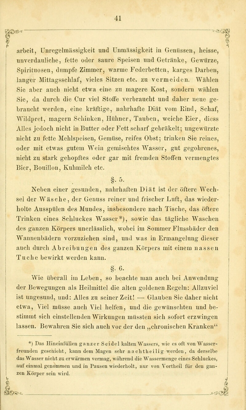 SS€>^^ -^^^^ arbeit, Unregelmässigkeit und ünmässigkeit in Genüssen, heisse, unverdauliche, fette oder saure Speisen und Getränke, Gewürze, Spirituosen, dumpfe Zimmer, warme Federbetten, karges Darben, langer Mittagsschlaf, vieles Sitzen etc. zu vermeiden. Wählen Sie aber auch nicht etwa eine zu magere Kost, sondern wählen Sie, da durch die Cur viel Stoffe verbraucht und daher neue ge- braucht werden, eine kräftige, nahrhafte Diät vom Rind, Schaf, Wildpret, magern Schinken, Hühner, Tauben, weiche Eier, diess Alles jedoch nicht in Butter oder Fett scharf gebräkelt; ungewürzte nicht zu fette Mehlspeisen, Gemüse, reifes Obst; trinken Sie reines, oder mit etwas gutem Wein gemischtes Wasser, gut gegohrenes, nicht zu stark gehopftes oder gar mit fremden Stoffen vermengtes Bier, Bouillon, Kuhmilch etc. §■&• Neben einer gesunden, nahrhaften Diät ist der öftere Wech- sel der Wäsche, der Genuss reiner und frischer Luft, das wieder- holte Ausspülen des Mundes, insbesondere nach Tische, das öftere Trinken eines Schluckes Wasser*), sowie das tägliche Waschen des ganzen Körpers unerlässlich, wobei im Sommer Flussbäder den Wannenbädern vorzuziehen sind, und was in Ermangelung dieser auch durch Abreibungen des ganzen Körpers mit einem nassen Tuche bewirkt werden kann. §. 6. Wie überall im Leben, so beachte man auch bei Anwendung der Bewegungen als Heilmittel die alten goldenen Regeln: Allzuviel ist ungesund, und: Alles zu seiner Zeit! — Glauben Sie daher nicht etwa, Viel müsse auch Viel helfen, und die gewünschten und be- stimmt sich einstellenden Wirkungen müssten sich sofort erzwingen lassen. Bewahren Sie sich auch vor der den „chronischen Kranken *) Das Hineinfüllen ganzer Seidel kalten AVassers, wie es oft von Wasser- freunden geschieht, kann dem Magen sehr nachtheilig werden, da derselbe das Wasser nicht zu erwärmen vermag, während die Wassermenge eines Schluckes, auf einmal genommen und in Pausen wiederholt, nur von Vortheil für den gan- zen Körper sein wird.