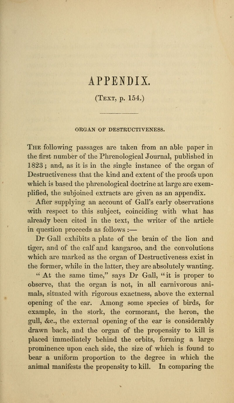 (Text, p. 154.) ORGAN OF DESTRUCTIVENESS. The following passages are taken from an able paper in the first number of the Phrenological Journal, published in 1823; and, as it is in the single instance of the organ of Destructiveness that the kind and extent of the proofs upon which is based the phrenological doctrine at large are exem- plified, the subjoined extracts are given as an appendix. After supplying an account of Gall's early observations with respect to this subject, coinciding with what has already been cited in the text, the writer of the article in question proceeds as follows :— Dr Grail exhibits a plate of the brain of the lion and tiger, and of the calf and kangaroo, and the convolutions which are marked as the organ of Destructiveness exist in the former, while in the latter, they are absolutely wanting.  At the same time, says Dr Gall,  it is proper to observe, that the organ is not, in all carnivorous ani- mals, situated with rigorous exactness, above the external opening of the ear. Among some species of birds, for example, in the stork, the cormorant, the heron, the gull, &c,, the external opening of the ear is considerably drawn back, and the organ of the propensity to kill is placed immediately behind the orbits, forming a large prominence upon each side, the size of which is found to bear a uniform proportion to the degree in which the animal manifests the propensity to kill. In comparing the