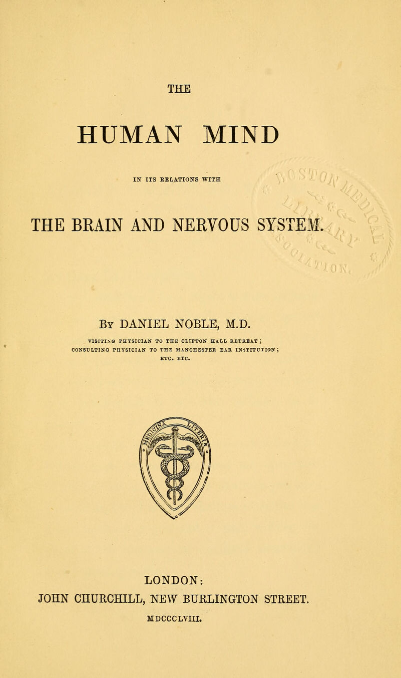 TEE HUMAN MIND IN ITS BELATIONS WITH THE BKAIN AND NERVOUS SYSTEM. By DANIEL NOBLE, M.D. VISITING PHYSICIAN TO THE CLIFTON HALL RETREAT 5 CONSULTING PHYSICIAN TO THE MANCHESTER EAR INSTITUTION; ETC. ETC. LONDON: JOHN CHURCHILL, NEW BURLINGTON STREET. MDCCCLVIII.