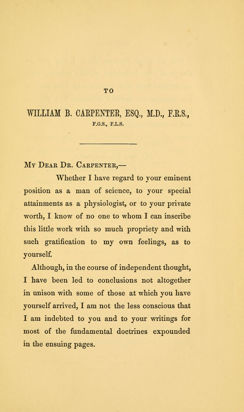 TO WILLIAM B. CABPENTEB, ESQ., M.D., F.E.S., F.G.S., F.L.S. My Dear Dr. Carpenter,— Whether I have regard to your eminent position as a man of science, to your special attainments as a physiologist, or to your private worth, I know of no one to whom I can inscribe this little work with so much propriety and with such gratification to my own feelings, as to yourself. Although, in the course of independent thought, I have been led to conclusions not altogether in unison with some of those at which you have yourself arrived, I am not the less conscious that I am indebted to you and to your writings for most of the fundamental doctrines expounded in the ensuing pages.