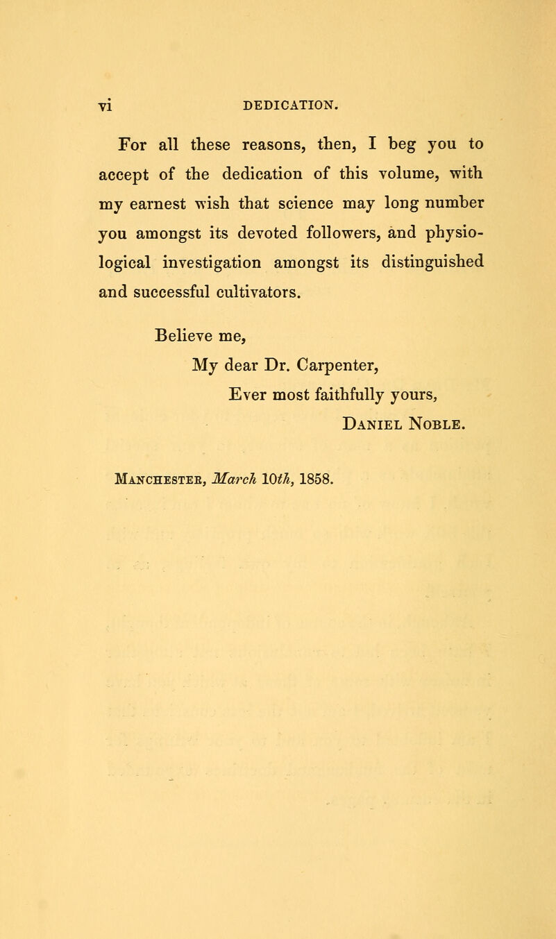 yi DEDICATION. For all these reasons, then, I beg you to accept of the dedication of this volume, with my earnest wish that science may long number you amongst its devoted followers, and physio- logical investigation amongst its distinguished and successful cultivators. Believe me, My dear Dr. Carpenter, Ever most faithfully yours, Daniel Noble. Manchesteb, March 10th, 1858.