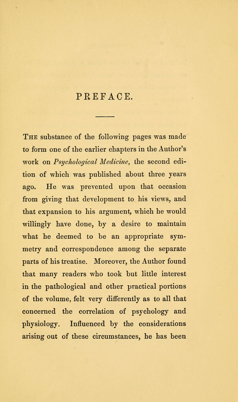 PEEFACE. The substance of the following pages was made to form one of the earlier chapters in the Author's work on Psychological Medicine, the second edi- tion of which was published about three years ago. He was prevented upon that occasion from giving that development to his views, and that expansion to his argument, which he would willingly have done, by a desire to maintain what he deemed to be an appropriate sym- metry and correspondence among the separate parts of his treatise. Moreover, the Author found that many readers who took but little interest in the pathological and other practical portions of the volume, felt very differently as to all that concerned the correlation of psychology and physiology. Influenced by the considerations arising out of these circumstances, he has been