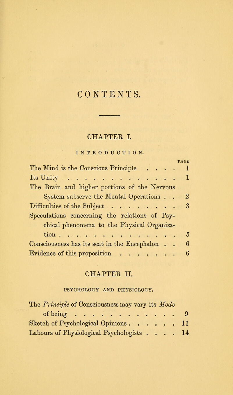 CONTENTS, CHAPTER I. INTRODUCTION. PAGE The Mind is the Conscious Principle .... 1 Its Unity 1 The Brain and higher portions of the Nervous System subserve the Mental Operations . . 2 Difficulties of the Subject 3 Speculations concerning the relations of Psy- chical phenomena to the Physical Organiza- tion 5 Consciousness has its seat in the Encephalon . . 6 Evidence of this proposition 6 CHAPTER II. PSYCHOLOGY AND PHYSIOLOGY. The Principle of Consciousness may vary its Mode of being 9 Sketch of Psychological Opinions 11 Labours of Physiological Psychologists .... 14