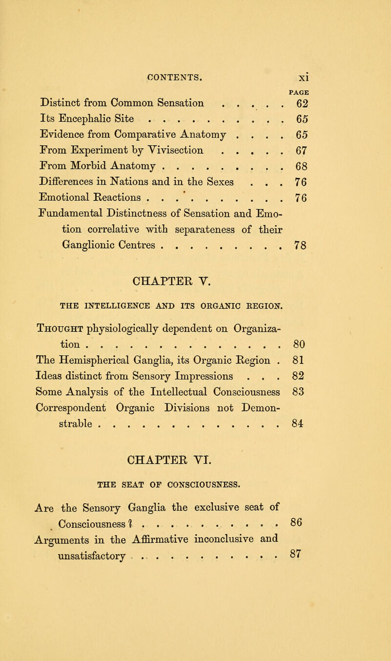 PAGE Distinct from Common Sensation 62 Its Encephalic Site 65 Evidence from Comparative Anatomy . . . . 65 From Experiment by Vivisection 67 From Morbid Anatomy 68 Differences in Nations and in the Sexes ... 76 Emotional Reactions 76 Fundamental Distinctness of Sensation and Emo- tion correlative with separateness of their Ganglionic Centres 78 CHAPTER Y. THE INTELLIGENCE AND ITS ORGANIC REGION. Thought physiologically dependent on Organiza- tion 80 The Hemispherical Ganglia, its Organic Region . 81 Ideas distinct from Sensory Impressions . . . 82 Some Analysis of the Intellectual Consciousness 83 Correspondent Organic Divisions not Demon- strable 84 CHAPTER VI. THE SEAT OF CONSCIOUSNESS. Are the Sensory Ganglia the exclusive seat of Consciousness 1 86 Arguments in the Affirmative inconclusive and unsatisfactory 87