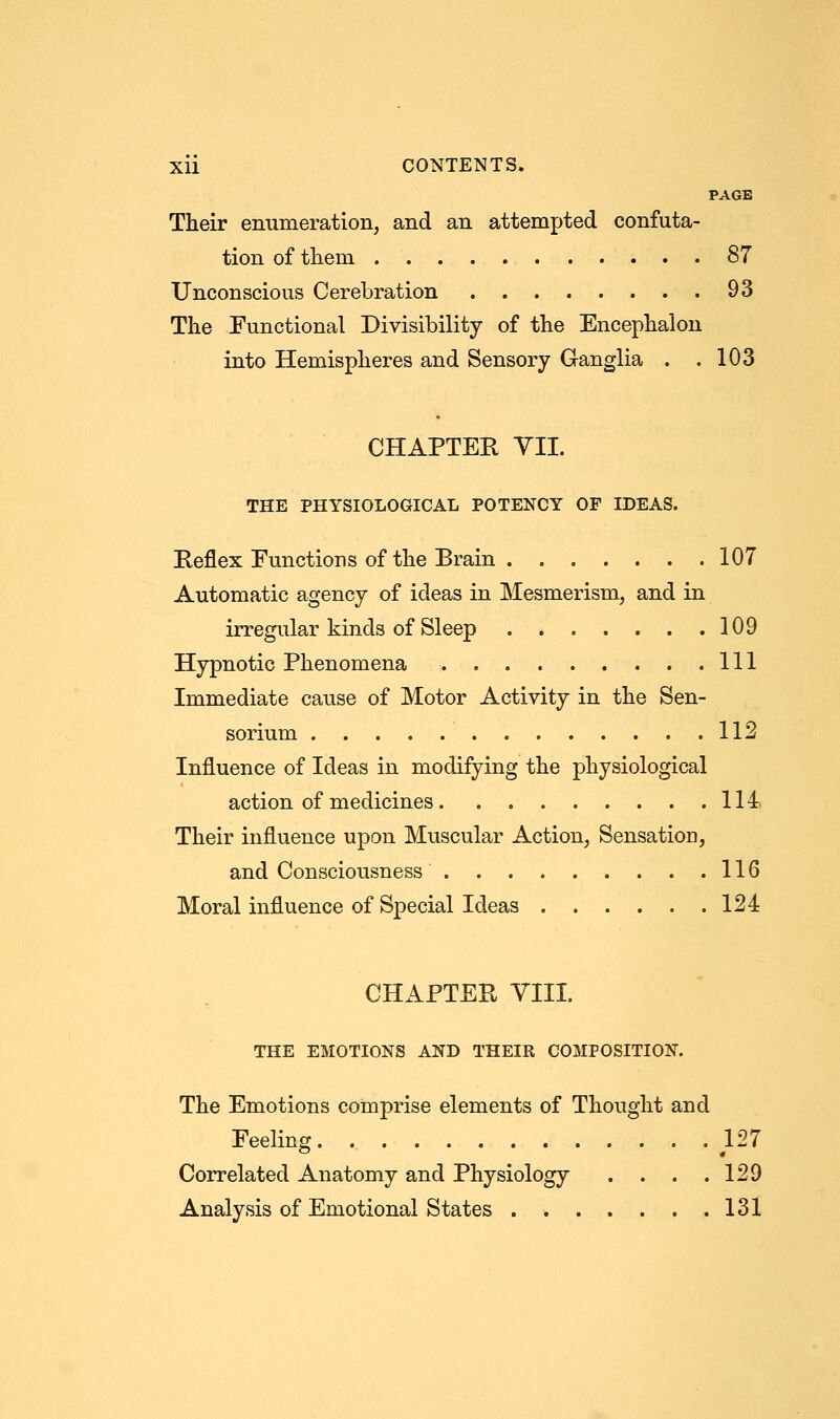 PAGE Their enumeration, and an attempted confuta- tion of them 87 Unconscious Cerebration 93 The Functional Divisibility of the Encephalon into Hemispheres and Sensory Ganglia . .103 CHAPTER VII. THE PHYSIOLOGICAL POTENCY OF IDEAS. Keflex Functions of the Brain 107 Automatic agency of ideas in Mesmerism, and in irregular kinds of Sleep 109 Hypnotic Phenomena Ill Immediate cause of Motor Activity in the Sen- sorium 112 Influence of Ideas in modifying the physiological action of medicines 114 Their influence upon Muscular Action, Sensation, and Consciousness 116 Moral influence of Special Ideas 124 CHAPTER VIII. THE EMOTIONS AND THEIR COMPOSITION. The Emotions comprise elements of Thought and Feeling 127 Correlated Anatomy and Physiology . . . .129 Analysis of Emotional States 131