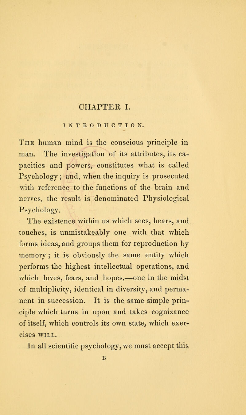 INTRODUCTION. The human mind is the conscious principle in man. The investigation of its attributes, its ca- pacities and powers, constitutes what is called Psychology; and, when the inquiry is prosecuted with reference to the functions of the brain and nerves, the result is denominated Physiological Psychology. The existence within us which sees, hears, and touches, is unmistakeably one with that which forms ideas, and groups them for reproduction by memory; it is obviously the same entity which performs the highest intellectual operations, and which loves, fears, and hopes,—one in the midst of multiplicity, identical in diversity, and perma- nent in succession. It is the same simple prin- ciple which turns in upon and takes cognizance of itself, which controls its own state, which exer- cises WILL. In all scientific psychology, we must accept this B