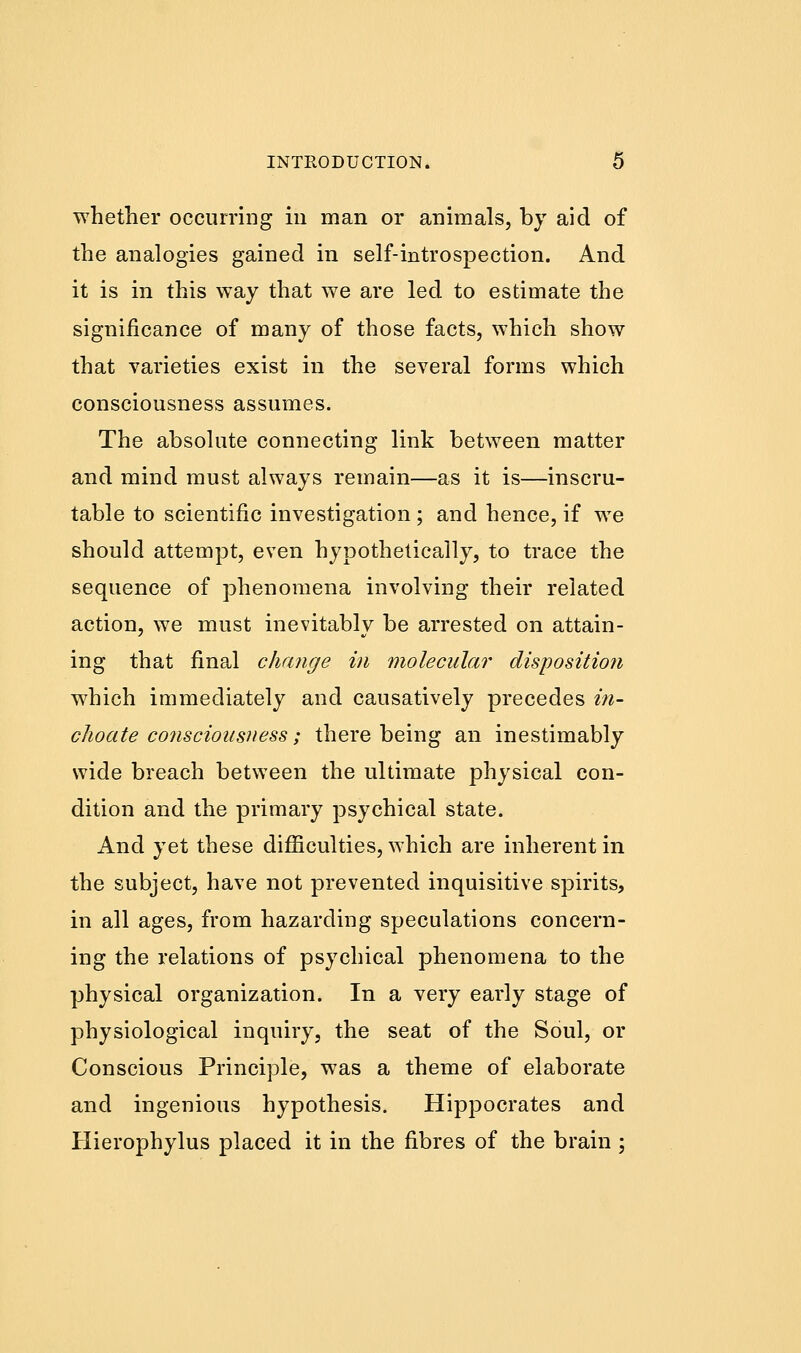 whether occurring in man or animals, by aid of the analogies gained in self-introspection. And it is in this way that we are led to estimate the significance of many of those facts, which show that varieties exist in the several forms which consciousness assumes. The absolute connecting link between matter and mind must always remain—as it is—inscru- table to scientific investigation; and hence, if we should attempt, even hypotheticaily, to trace the sequence of phenomena involving their related action, we must inevitably be arrested on attain- ing that final change in molecular disposition which immediately and causatively precedes in- choate consciousness; there being an inestimably wide breach between the ultimate physical con- dition and the primary psychical state. And yet these difficulties, which are inherent in the subject, have not prevented inquisitive spirits, in all ages, from hazarding speculations concern- ing the relations of psychical phenomena to the physical organization. In a very early stage of physiological inquiry, the seat of the Soul, or Conscious Principle, was a theme of elaborate and ingenious hypothesis. Hippocrates and Hierophylus placed it in the fibres of the brain ;