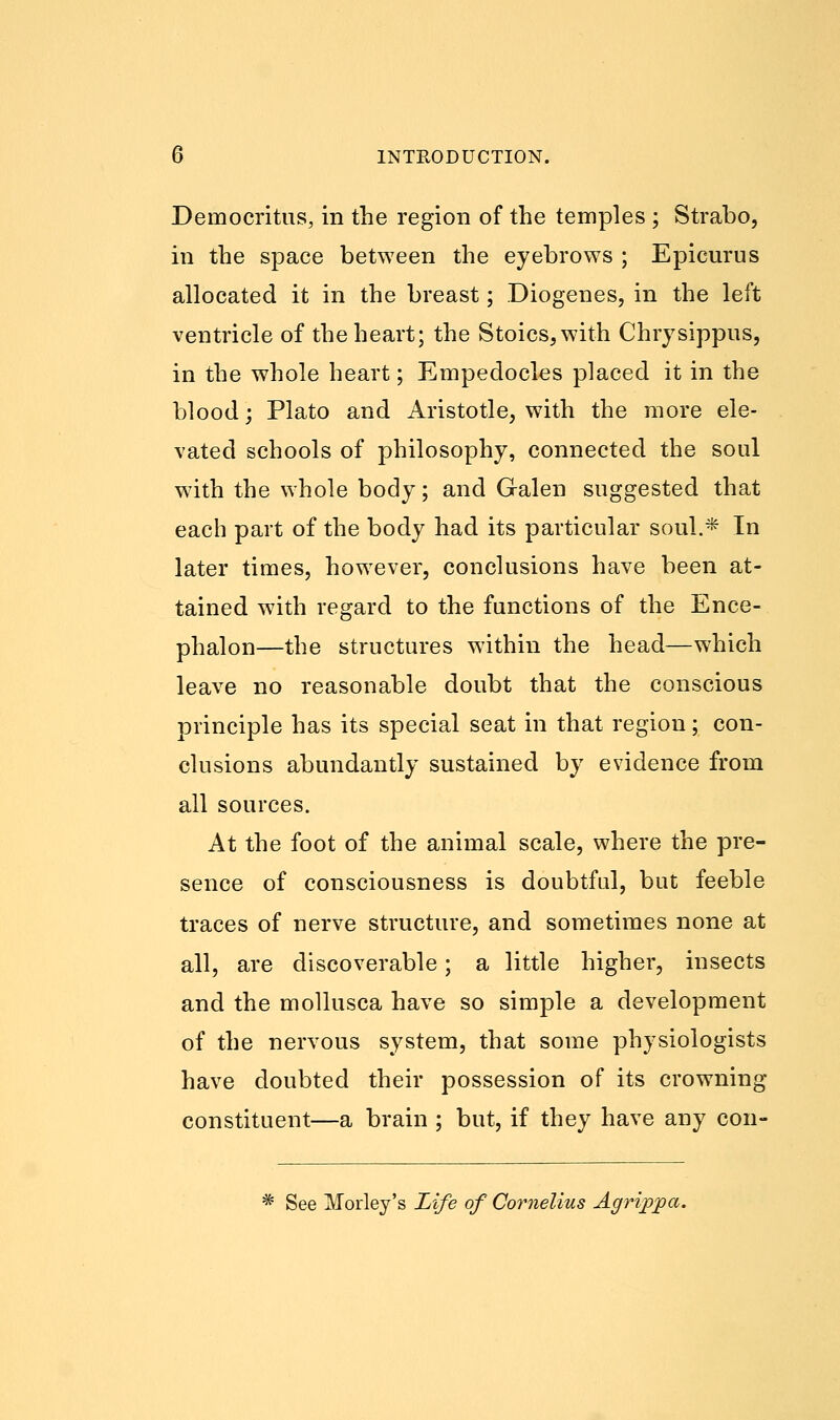 Democritus, in the region of the temples ; Strabo, in the space between the eyebrows ; Epicurus allocated it in the breast; Diogenes, in the left ventricle of the heart; the Stoics, with Chrysippus, in the whole heart; Empedocles placed it in the blood; Plato and Aristotle, with the more ele- vated schools of philosophy, connected the soul with the whole body; and Galen suggested that each part of the body had its particular soul.* In later times, however, conclusions have been at- tained with regard to the functions of the Ence- phalon—the structures within the head—which leave no reasonable doubt that the conscious principle has its special seat in that region; con- clusions abundantly sustained by evidence from all sources. At the foot of the animal scale, where the pre- sence of consciousness is doubtful, but feeble traces of nerve structure, and sometimes none at all, are discoverable; a little higher, insects and the mollusca have so simple a development of the nervous system, that some physiologists have doubted their possession of its crowning constituent—a brain ; but, if they have any con- * See Morley's Life of Cornelius Agrippa.