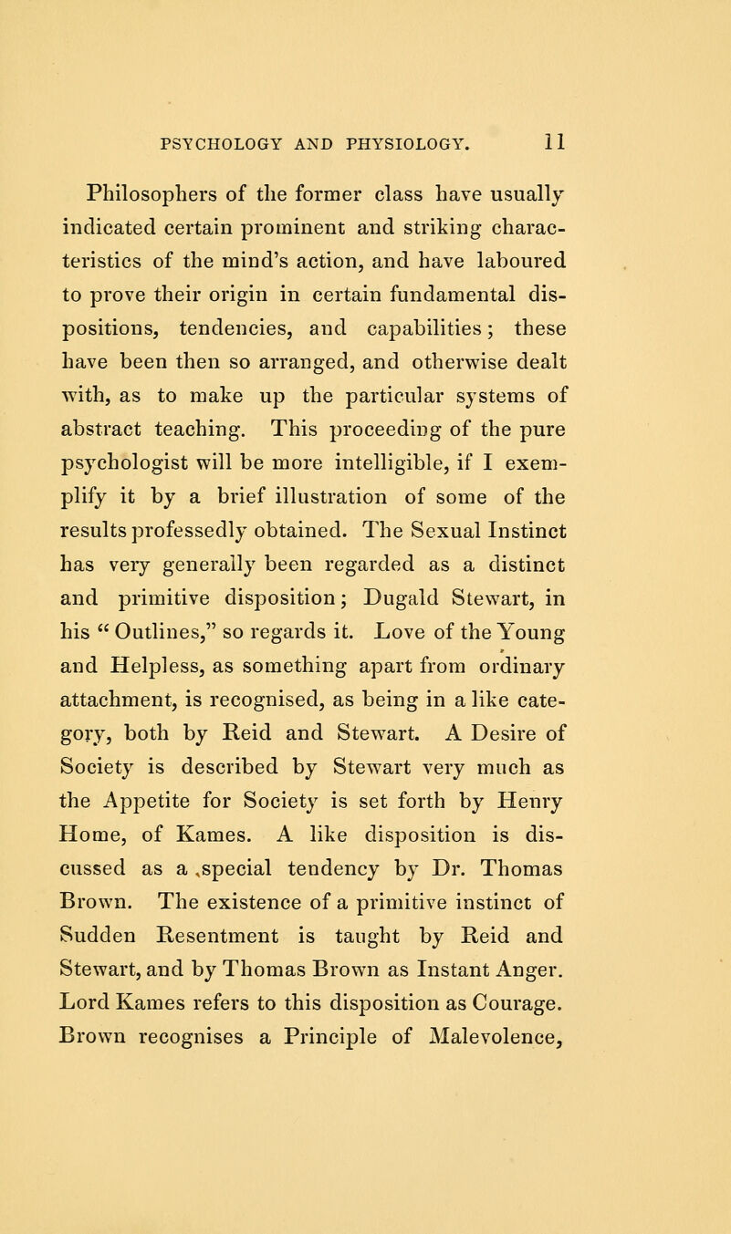 Philosophers of the former class have usually indicated certain prominent and striking charac- teristics of the mind's action, and have laboured to prove their origin in certain fundamental dis- positions, tendencies, and capabilities; these have been then so arranged, and otherwise dealt with, as to make up the particular systems of abstract teaching. This proceeding of the pure psychologist will be more intelligible, if I exem- plify it by a brief illustration of some of the results professedly obtained. The Sexual Instinct has very generally been regarded as a distinct and primitive disposition; Dugald Stewart, in his  Outlines, so regards it. Love of the Young and Helpless, as something apart from ordinary attachment, is recognised, as being in a like cate- gory, both by Reid and Stewart. A Desire of Society is described by Stewart very much as the Appetite for Society is set forth by Henry Home, of Karnes. A like disposition is dis- cussed as a ,special tendency by Dr. Thomas Brown. The existence of a primitive instinct of Sudden Resentment is taught by Reid and Stewart, and by Thomas Brown as Instant Anger. Lord Karnes refers to this disposition as Courage. Brown recognises a Principle of Malevolence,