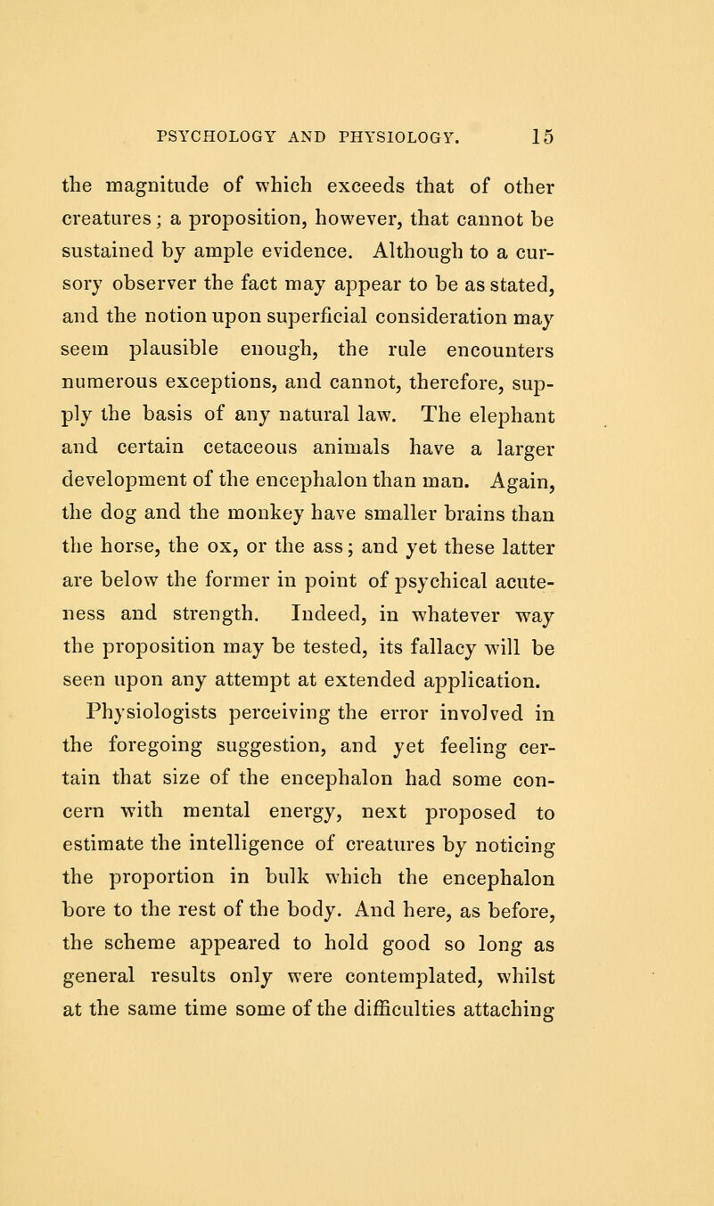 the magnitude of which exceeds that of other creatures; a proposition, however, that cannot be sustained by ample evidence. Although to a cur- sory observer the fact may appear to be as stated, and the notion upon superficial consideration may seem plausible enough, the rule encounters numerous exceptions, and cannot, therefore, sup- ply the basis of any natural law. The elephant and certain cetaceous animals have a larger development of the encephalon than man. Again, the dog and the monkey have smaller brains than the horse, the ox, or the ass; and yet these latter are below the former in point of psychical acute- ness and strength. Indeed, in whatever way the proposition may be tested, its fallacy will be seen upon any attempt at extended application. Physiologists perceiving the error involved in the foregoing suggestion, and yet feeling cer- tain that size of the encephalon had some con- cern with mental energy, next proposed to estimate the intelligence of creatures by noticing the proportion in bulk which the encephalon bore to the rest of the body. And here, as before, the scheme appeared to hold good so long as general results only were contemplated, whilst at the same time some of the difficulties attaching