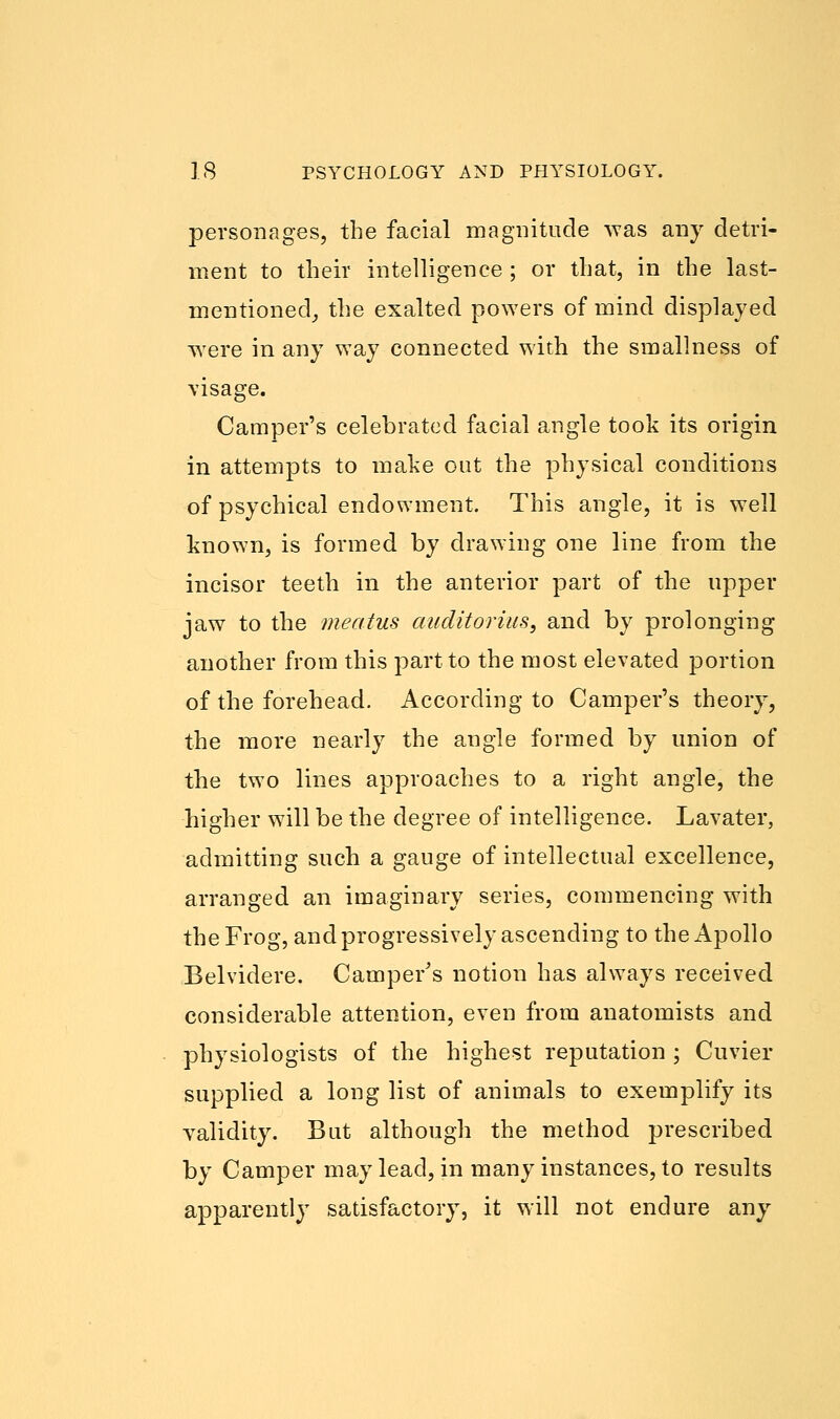 personages, the facial magnitude was any detri- ment to their intelligence ; or that, in the last- mentioned, the exalted powers of mind displayed were in any way connected with the smallness of visage. Camper's celebrated facial angle took its origin in attempts to make out the physical conditions of psychical endowment. This angle, it is well known, is formed by drawing one line from the incisor teeth in the anterior part of the upper jaw to the meatus auditoruis, and by prolonging another from this part to the most elevated portion of the forehead. According to Camper's theory, the more nearly the angle formed by union of the two lines approaches to a right angle, the higher will be the degree of intelligence. Lavater, admitting such a gauge of intellectual excellence, arranged an imaginary series, commencing with the Frog, and progressively ascending to the Apollo Belvidere. Camper's notion has always received considerable attention, even from anatomists and physiologists of the highest reputation ; Cuvier supplied a long list of animals to exemplify its validity. But although the method prescribed by Camper may lead, in many instances, to results apparently satisfactory, it will not endure any