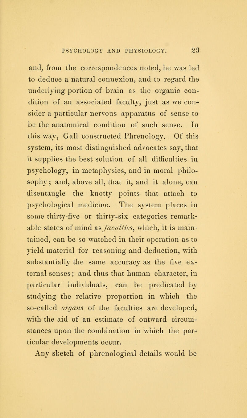 and, from the correspondences noted, he was led to deduce a natural connexion, and to regard the underlying portion of brain as the organic con- dition of an associated faculty, just as we con- sider a particular nervous apparatus of sense to be the anatomical condition of such sense. In this way, Gall constructed Phrenology. Of this system, its most distinguished advocates say, that it supplies the best solution of all difficulties in psychology, in metaphysics, and in moral philo- sophy ; and, above all, that it, and it alone, can disentangle the knotty points that attach to psychological medicine. The system places in some thirty-five or thirty-six categories remark- able states of mind as faculties, which, it is main- tained, can be so watched in their operation as to yield material for reasoning and deduction, with substantially the same accuracy as the five ex- ternal senses; and thus that human character, in particular individuals, can be predicated by studying the relative proportion in which the so-called organs of the faculties are developed, with the aid of an estimate of outward circum- stances upon the combination in which the par- ticular developments occur. Any sketch of phrenological details would be