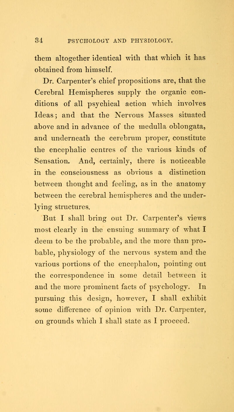 them altogether identical with that which it has obtained from himself. Dr. Carpenter's chief propositions are, that the Cerebral Hemispheres supply the organic con- ditions of all psychical action which involves Ideas; and that the Nervous Masses situated above and in advance of the medulla oblongata, and underneath the cerebrum proper, constitute the encephalic centres of the various kinds of Sensation. And, certainly, there is noticeable in the consciousness as obvious a distinction between thought and feeling, as in the anatomy between the cerebral hemispheres and the under- lying structures. But I shall bring out Dr. Carpenter's views most clearly in the ensuing summary of what I deem to be the probable, and the more than pro- bable, physiology of the nervous system and the various portions of the encephalon, pointing out the correspondence in some detail between it and the more prominent facts of psychology. In pursuing this design, however, I shall exhibit some difference of opinion with Dr. Carpenter, on grounds which I shall state as I proceed.