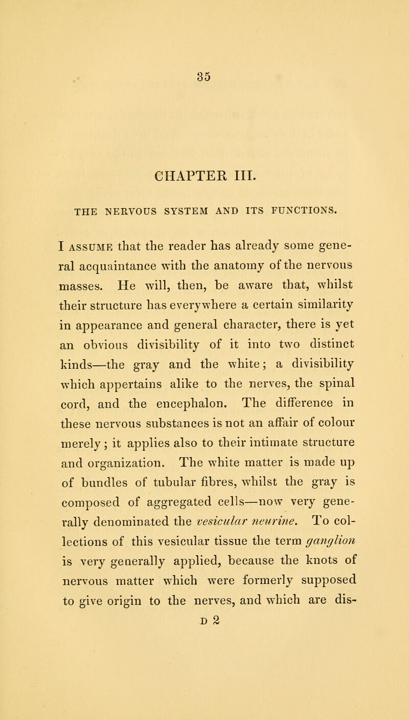 CHAPTER III. THE NERVOUS SYSTEM AND ITS FUNCTIONS. I assume that the reader has already some gene- ral acquaintance with the anatomy of the nervous masses. He will, then, be aware that, whilst their structure has everywhere a certain similarity in appearance and general character, there is yet an obvious divisibility of it into two distinct kinds—the gray and the white; a divisibility which appertains alike to the nerves, the spinal cord, and the encephalon. The difference in these nervous substances is not an affair of colour merely ; it applies also to their intimate structure and organization. The white matter is made up of bundles of tubular fibres, whilst the gray is composed of aggregated cells—now very gene- rally denominated the vesicular neurine. To col- lections of this vesicular tissue the term ganglion is very generally applied, because the knots of nervous matter which were formerly supposed to give origin to the nerves, and which are dis- d 2